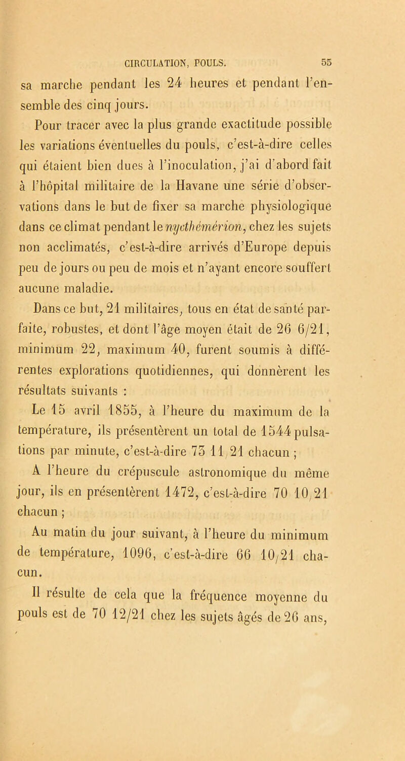 sa marche pendant les 24 heures et pendant l’en- semble des cinq jours. Pour tracer avec la plus grande exactitude possible les variations éventuelles du pouls, c’est-à-dire celles qui étaient bien dues à l’inoculation, j’ai d’abord fait à l’hôpital militaire de la Havane une série d’obser- vations dans le but de fixer sa marche physiologique dans ce climat pendant Xenydhémérion, chez les sujets non acclimatés, c’est-à-dire arrivés d’Europe depuis peu de jours ou peu de mois et n’ayant encore souffert aucune maladie. Dans ce but, 21 militaires, tous en état de santé par- faite, robustes, et dont l’âge moyen était de 26 6/21, minimum 22, maximum 40, furent soumis à diffé- rentes explorations quotidiennes, qui donnèrent les résultats suivants : é Le 15 avril 1855, à l’heure du maximum de la température, ils présentèrent un total de 1544 pulsa- tions par minute, c’est-à-dire 73 11 21 chacun ; À 1 heure du crépuscule astronomique du même jour, ils en présentèrent 1472, c’est-à-dire 70 10 21 chacun ; Au matin du jour suivant, à l’heure du minimum de température, 1096, c’est-à-dire 66 10/21 cha- cun. 11 résulte de cela que la fréquence moyenne du pouls est de /0 12/21 chez les sujets âgés de 26 ans,