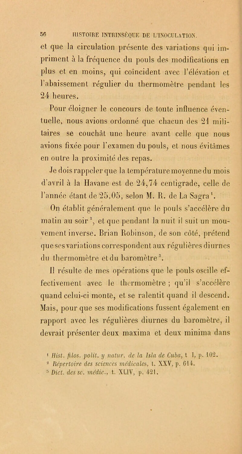 et que la circulation présente des variations qui im- priment h la fréquence du pouls des modifications en plus et en moins, qui coïncident avec l’élévation et l’abaissement régulier du thermomètre pendant les 24 heures. Pour éloigner le concours de toute influence éven- tuelle, nous avions ordonné que chacun des 21 mili- taires se couchât une heure avant celle que nous avions fixée pour l’examen du pouls, et nous évitâmes en outre la proximité des repas. Je dois rappeler que la température moyenne du mois d’avril à la Havane est de 24,74 centigrade, celle de l’année étant de 25,05, selon M. R. de La Sagra ‘. On établit généralement que le pouls s’accélère du malin au soir1 2, et que pendant la nuit il suit un mou- vement inverse. Brian Robinson, de son côté, prétend que ses variations correspondent aux régulières diurnes du thermomètre et du baromètre3. 11 résulte de mes opérations que le pouls oscille ef- fectivement avec le thermomètre ; qu’il s’accélère quand celui-ci monte, et se ralentit quand il descend. Mais, pour que ses modifications fussent également en rapport avec les régulières diurnes du baromètre, il devrait présenter deux maxima et deux minima dans 1 liist. filos. polit, y natnr. de la lsla de Cuba, t 1, p. 102. 2 Répertoire des sciences médicales, t. XXV, p. 61-4. r> Dict. des sc. médic., t. XLIV, p. 421.