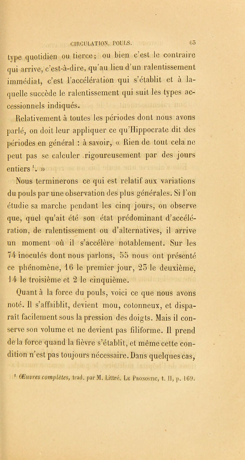 type quotidien ou tierce; ou bien c’est le contraire qui arrive, c’est-à-dire, qu’au lieu d’un ralentissement immédiat, c’est l’acceleration qui s établit et a la- quelle succède le ralentissement qui suit les types ac- cessionnels indiqués. Relativement à toutes les périodes dont nous avons parlé, on doit leur appliquer ce qu’Hippocrate dit des périodes en général : à savoir, « Rien de tout cela ne peut pas se calculer rigoureusement par des jours entiers \ » Nous terminerons ce qui est relatif aux variations du pouls par une observation des plus générales. Si l’on étudie sa marche pendant les cinq jours, on observe que, quel qu’ait été son état prédominant d’accélé- ration, de ralentissement ou d’alternatives, il arrive un moment où il s’accélère notablement. Sur les 74 inoculés dont nous parlons, 55 nous ont présenté ce phénomène, 16 le premier jour, 25 le deuxième, 14 le troisième et 2 le cinquième. Quant à la force du pouls, voici ce que nous avons noté. Il s’affaiblit, devient mou, cotonneux, et dispa- raît facilement sous la pression des doigts. Mais il con- serve son volume et ne devient pas filiforme. 11 prend de la lorce quand la fièvre s’établit, et même cette con- dition n’est pas toujours nécessaire. Dans quelques cas, 1 Œuvres complètes, tract, parût!. Littré. Le Pho.nostic, t. Il, p. 169.