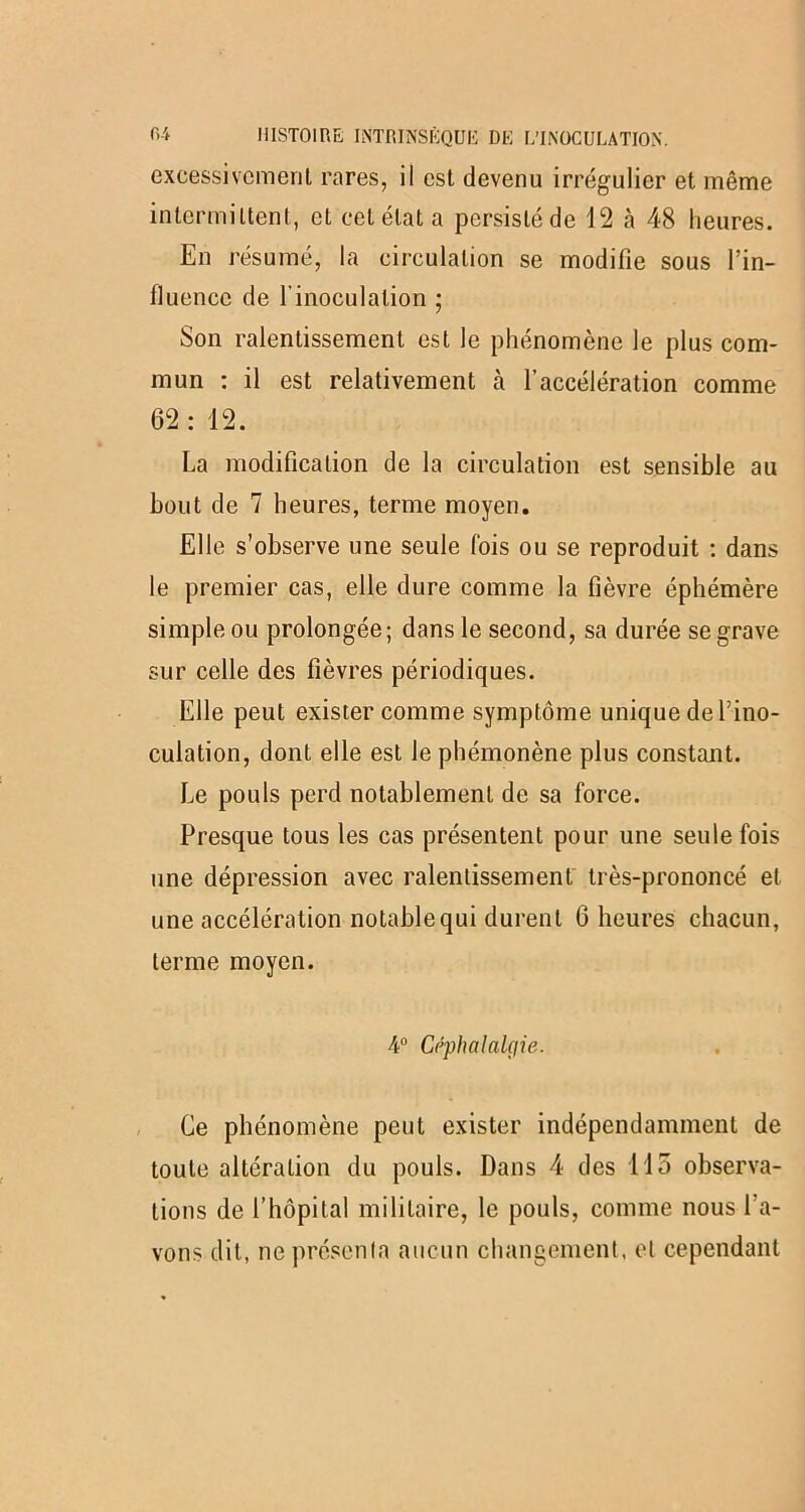 excessivement rares, il est devenu irrégulier et même intermittent, et cet état a persisté de 12 à 48 heures. En résumé, la circulation se modifie sous l’in- fluence de l'inoculation • Son ralentissement est le phénomène le plus com- mun : il est relativement à l’accélération comme 62: 12. La modification de la circulation est sensible au bout de 7 heures, terme moyen. Elle s’observe une seule fois ou se reproduit : dans le premier cas, elle dure comme la fièvre éphémère simple ou prolongée; dans le second, sa durée se grave sur celle des fièvres périodiques. Elle peut exister comme symptôme unique de l’ino- culation, dont elle est le phémonène plus constant. Le pouls perd notablement de sa force. Presque tous les cas présentent pour une seule fois une dépression avec ralentissement très-prononcé et une accélération notable qui durent 6 heures chacun, terme moyen. 4° Céphalalgie. Ce phénomène peut exister indépendamment de toute altération du pouls. Dans 4 des 115 observa- tions de l’hôpital militaire, le pouls, comme nous l’a- vons dit, ne présenla aucun changement, et cependant