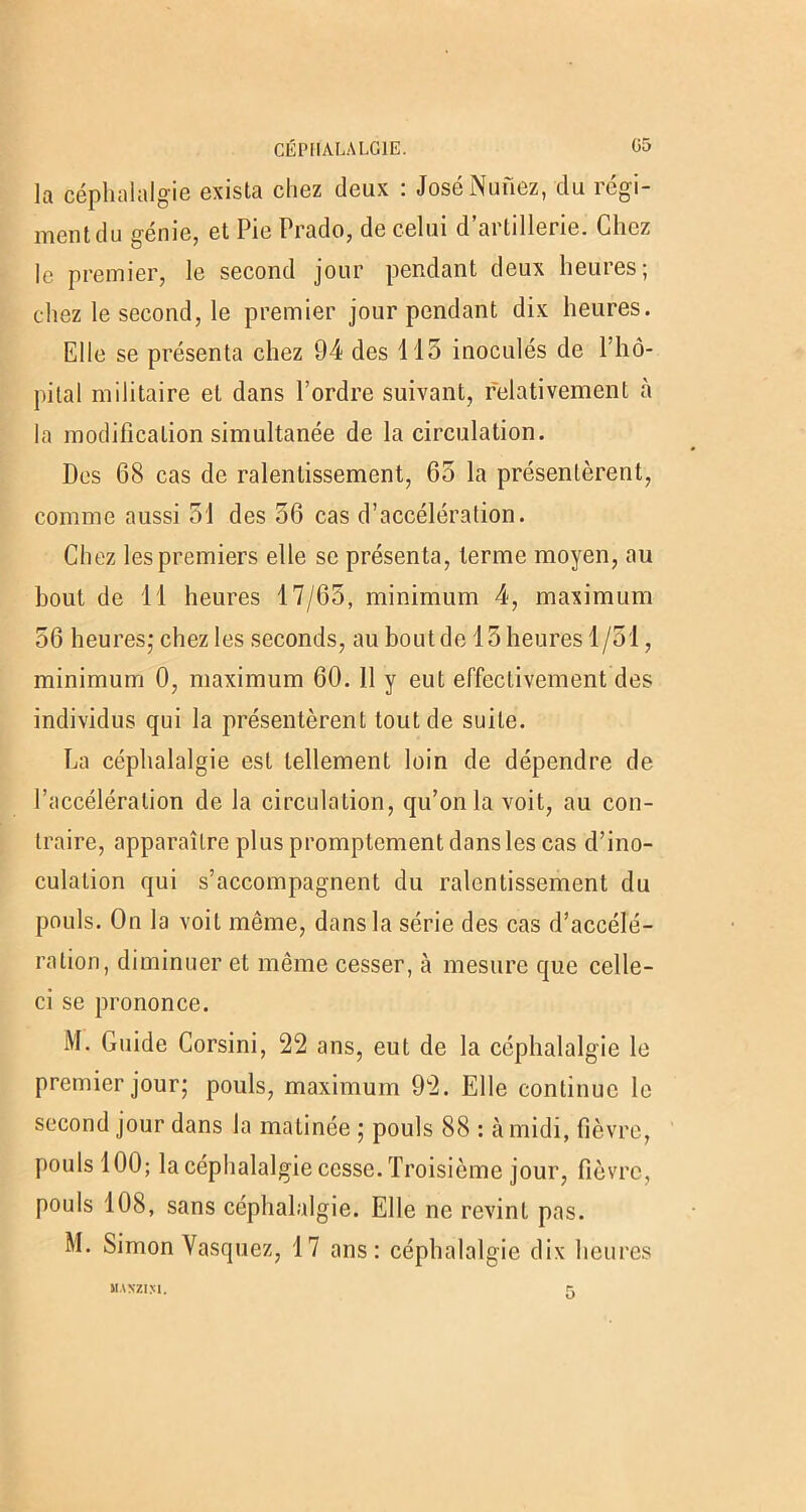 la céphalalgie exista chez deux : JoséNuùez, du régi- ment du génie, et Pie Prado, de celui d’artillerie. Chez le premier, le second jour pendant deux heures; chez le second, le premier jour pendant dix heures. Elle se présenta chez 94 des 115 inoculés de l’hô- pital militaire et dans l’ordre suivant, relativement à la modification simultanée de la circulation. Des 68 cas de ralentissement, 65 la présentèrent, comme aussi 51 des 56 cas d’accélération. Chez les premiers elle se présenta, terme moyen, au bout de 11 heures 17/65, minimum 4, maximum 56 heures; chez les seconds, au boutde 15 heures 1/51, minimum 0, maximum 60. Il y eut effectivement des individus qui la présentèrent tout de suite. La céphalalgie est tellement loin de dépendre de l’accélération de la circulation, qu’on la voit, au con- traire, apparaître plus promptement dans les cas d’ino- culation qui s’accompagnent du ralentissement du pouls. On la voit même, dans la série des cas d’accélé- ration, diminuer et même cesser, à mesure que celle- ci se prononce. M. Guide Corsini, 22 ans, eut de la céphalalgie le premier jour; pouls, maximum 92. Elle continue le second jour dans la matinée ; pouls 88 : à midi, fièvre, pouls 100; la céphalalgie cesse. Troisième jour, fièvre, pouls 108, sans céphalalgie. Elle ne revint pas. M. Simon Vasquez, 17 ans: céphalalgie dix heures MANZIM. 5