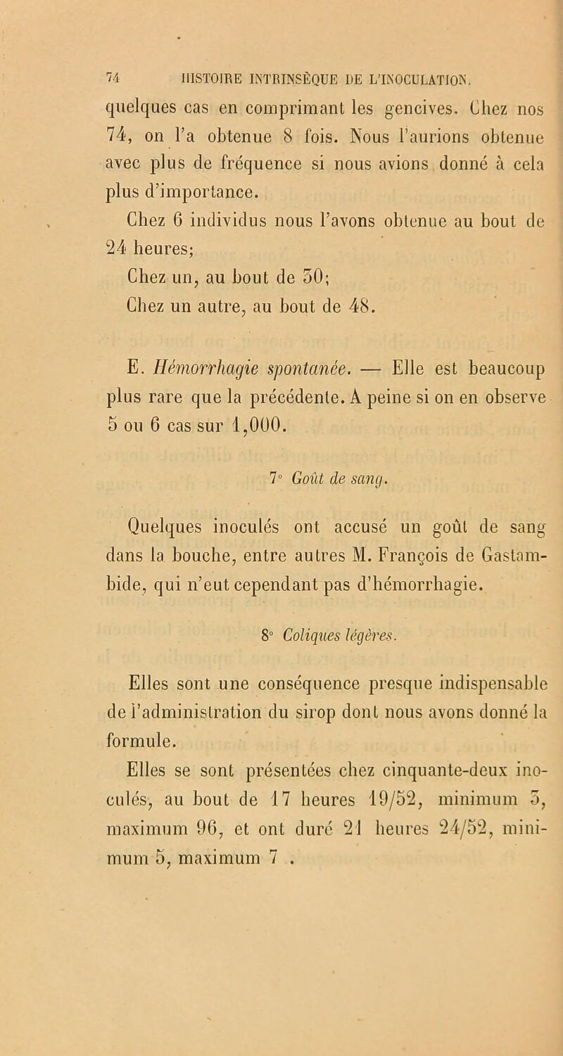 quelques cas en comprimant les gencives. Chez nos 74, on l’a obtenue 8 fois. Nous l’aurions obtenue avec plus de fréquence si nous avions donné à cela plus d’importance. Chez 6 individus nous l’avons obtenue au bout de 24 heures; Chez un, au bout de 50; Chez un autre, au bout de 48. E. Hémorrhagie spontanée. — Elle est beaucoup plus rare que la précédente. A peine si on en observe 5 ou 6 cas sur 1,000. 7° Goût de sang. Quelques inoculés ont accusé un goût de sang dans la bouche, entre autres M. François de Gastarn- bide, qui n’eut cependant pas d’hémorrhagie. 8° Coliques légères. Elles sont une conséquence presque indispensable de l’administration du sirop dont nous avons donné la formule. Elles se sont présentées chez cinquante-deux ino- culés, au bout de 17 heures 19/52, minimum 5, maximum 96, et ont duré 21 heures 24/52, mini- mum 5, maximum 7 .