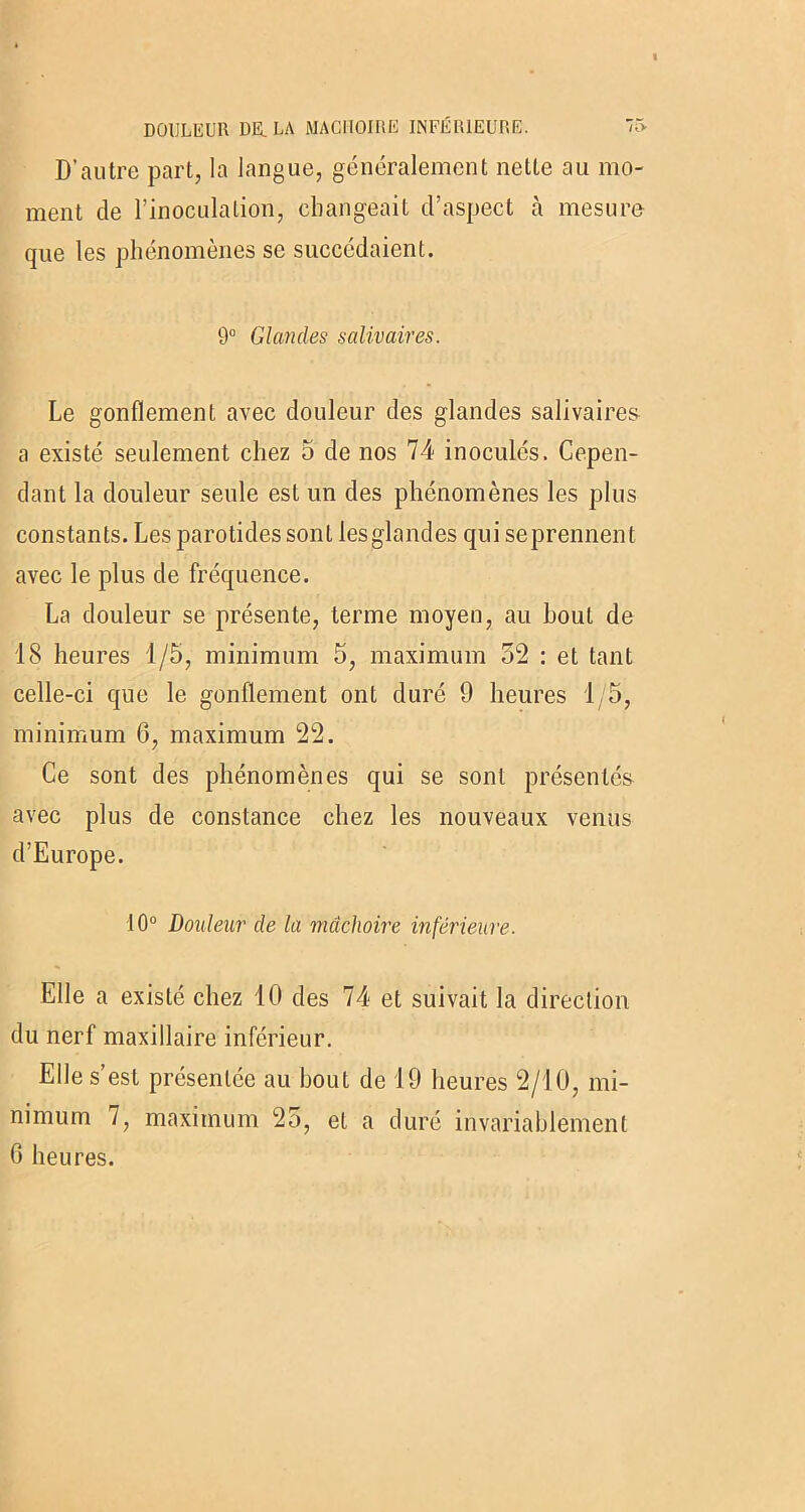 DOULEUR DE. LA MACHOIRE INFÉRIEURE. > D’autre part, la langue, généralement nette au mo- ment de l’inoculation, changeait d’aspect à mesure que les phénomènes se succédaient. 9° Glandes salivaires. Le gonflement avec douleur des glandes salivaires a existé seulement chez 5 de nos 74 inoculés. Cepen- dant la douleur seule est un des phénomènes les plus constants. Les parotides sont lesglandes qui seprennent avec le plus de fréquence. La douleur se présente, terme moyen, au bout de 18 heures 1/5, minimum 5, maximum 52 : et tant celle-ci que le gonflement ont duré 9 heures 1/5, minimum 6, maximum 22. Ce sont des phénomènes qui se sont présentés avec plus de constance chez les nouveaux venus d’Europe. 10° Douleur de la mâchoire inférieure. Elle a existé chez 10 des 74 et suivait la direction du nerf maxillaire inférieur. Elle s’est présentée au bout de 19 heures 2/10, mi- nimum 7, maximum 25, et a duré invariablement G heures.