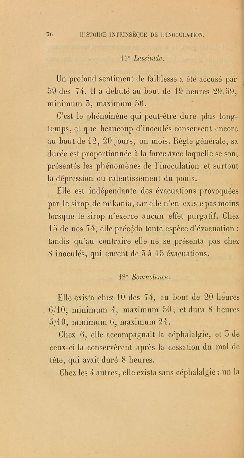 Il0 Lassitude. Un profond sentiment de faiblesse a été accusé par 59 des 74. 11 a débuté au bout de 19 heures 29^59, minimum 5, maximum 56. C’est le phénomène qui peut-être dure plus long- temps, eL que beaucoup d’inoculés conservent encore au bout de 12, 20 jours, un mois. Règle générale, sa durée est proportionnée à la force avec laquelle se sont présentés les phénomènes de l’inoculation et surtout la dépression ou ralentissement du pouls. Elle est indépendante des évacuations provoquées par le sirop de mikania, car elle n’en existe pas moins lorsque le sirop n’exerce aucun effet purgatif. Chez 15 de nos 74, elle précéda toute espèce d’évacuation : tandis qu’au contraire elle ne se présenta pas chez 8 inoculés, qui eurent de 5 à 15 évacuations. 12° Somnolence. Elle exista chez 10 des 74, au bout de 20 heures 6/10, minimum 4, maximum 50; et dura 8 heures 5/10, minimum 6, maximum 24. Chez 6, elle accompagnait la céphalalgie, et 5 de ceux-ci la conservèrent après la cessation du mal de tête, qui avait duré 8 heures. Chez les 4 autres, elle exista sans céphalalgie : un la