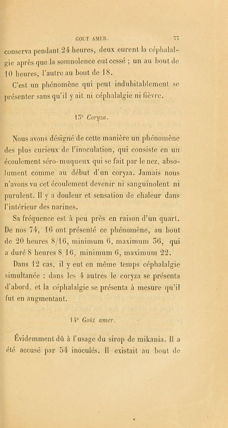 conserva pendant 24 heures, deux eurent la céphalal- gie après que la somnolence eut cessé ; un au bout de 10 heures, l’autre au bout de 18. C’est un phénomène qui peut indubitablement se présenter sans qu’il y ait ni céphalalgie ni (lèvre. 15° Coryza. Nous avons désigné de cette manière un phénomène des plus curieux de l’inoculation, qui consiste en un écoulement séro-muqueux qui se fait par le nez, abso- lument comme au début d’un coryza. Jamais nous n’avons vu cet écoulement devenir ni sanguinolent ni purulent. 11 y a douleur et sensation de chaleur dans l’intérieur des narines. Sa fréquence est à peu près en raison d’un quart. De nos 74, 46 ont présenté ce phénomène, au bout de 20 heures 8/16, minimum 6, maximum 56, qui a duré 8 heures S 16, minimum 6, maximum 22. Dans 12 cas, il y eut en même temps céphalalgie simultanée : dans les 4 autres le coryza se présenta d’abord, et la céphalalgie se présenta à mesure qu’il fut en augmentant. 14° Goût amer. Evidemment dû à l'usage du sirop de mikania. Il a été accusé par 54 inoculés. Il existait au bout de