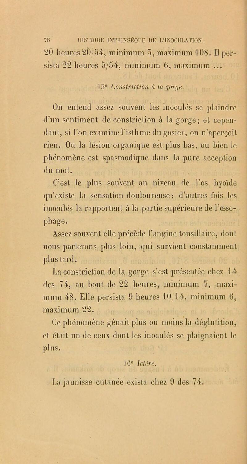 20 heures 20/54, minimum 5, maximum 108. Il per- sista 22 heures 5/54, minimum 6, maximum ... 15° Constriction à la gorge. On entend assez souvent les inoculés se plaindre d’un sentiment de constriclion cà la gorge; et cepen- dant, si l’on examine l’isthme du gosier, on n’aperçoit rien. Ou la lésion organique est plus bas, ou bien le phénomène est spasmodique dans la pure acception du mot. C’est le plus souvent au niveau de l’os hyoïde qu’existe la sensation douloureuse ; d’autres fois les inoculés la rapportent cà la partie supérieure de l’œso- phage. Assez souvent elle précède l’angine tonsillaire, dont nous parlerons plus loin, qui survient constamment plus tard. La constriction de la gorge s’est présentée chez 14 des 74, au bout de 22 heures, minimum 7, maxi- mum 48. Elle persista 9 heures 10 14, minimum 6, maximum 22. Ce phénomène gênait plus ou moins la déglutition, et était un de ceux dont les inoculés se plaignaient le plus. 10° Ictère.