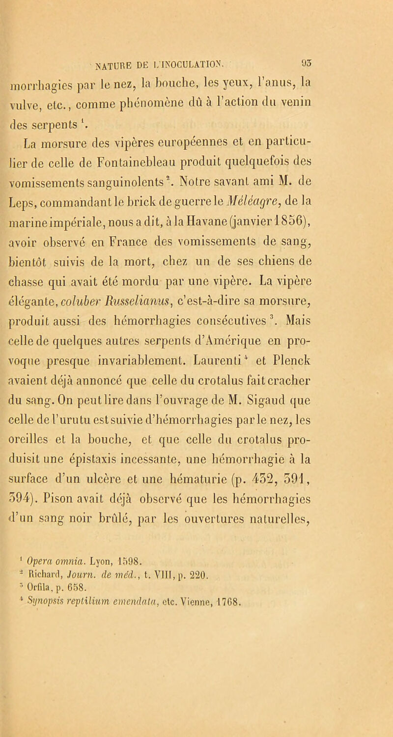 morrhagies par le nez, la bouche, les yeux, 1 anus, la vulve, etc., comme phénomène dû à Faction du venin des serpents *. La morsure des vipères européennes et en particu- lier de celle de Fontainebleau produit quelquefois des vomissements sanguinolents5. Notre savant ami M. de Leps, commandant le brick de guerre le Méléagre, de la marine impériale, nous a dit, à la Havane (janvier 1856), avoir observé en France des vomissements de sang, bientôt suivis de la mort, chez un de ses chiens de chasse qui avait été mordu par une vipère. La vipère élégante, coluber Russelianus, c’est-à-dire sa morsure, produit aussi des hémorrhagies consécutives 1 * 3. Mais celle de quelques autres serpents d’Amérique en pro- voque presque invariablement. Laurent]4 et Plenck avaient déjà annoncé que celle du crotalus fait cracher du sang. On peut lire dans l’ouvrage de M. Sigaud que celle de l’urutu est suivie d’hémorrhagies parle nez, les oreilles et la bouche, et que celle du crotalus pro- duisit une épistaxis incessante, une hémorrhagie à la surface d’un ulcère et une hématurie (p. 432, 591, 594). Pison avait déjà observé que les hémorrhagies d’un sang noir brûlé, par les ouvertures naturelles, 1 Opéra omnia. Lyon, 1598. - Richard, Journ. de méd., t. VIII, p. 220. 3 Orfila, p. 658. * Synopsis repliliam emcndala, etc. Vienne, 1768.