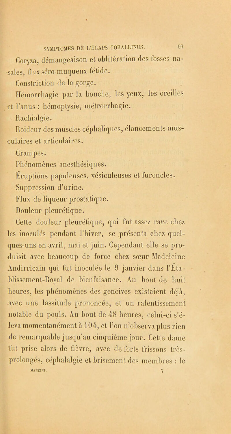 SYMPTOMES DE L’ÉLAPS CORALLINUS. Coryza, démangeaison et oblitération des fosses na- sales, flux séro-muqueux fétide. Conslriction de la gorge. Hémorrhagie par la bouche, les yeux, les oreilles et l’anus : hémoptysie, métrorrhagie. Rachialgie. Roideur des muscles céphaliques, élancements mus- culaires et articulaires. Crampes. Phénomènes anesthésiques. Éruptions papuleuses, vésiculeuses et furoncles. Suppression d’urine. Flux de liqueur prostatique. Douleur pleurétique. Celte douleur pleurétique, qui fut assez rare chez les inoculés pendant l’hiver, se présenta chez quel- ques-uns en avril, mai et juin. Cependant elle se pro- duisit avec beaucoup de force chez sœur Madeleine Àndirricain qui fut inoculée le 9 janvier dans l’Éta- hlissemenl-Royal de bienfaisance. Au bout de huit heures, les phénomènes des gencives existaient déjà, avec une lassitude prononcée, et un ralentissement notable du pouls. Au bout de 48 heures, celui-ci s’é- leva momentanément à 104, et l’on n’observa plus rien de remarquable jusqu’au cinquième jour. Celte dame fut prise alors de fièvre, avec de forts frissons Irès- prolongés, céphalalgie et brisement des membres : le MANZ1NI. 7