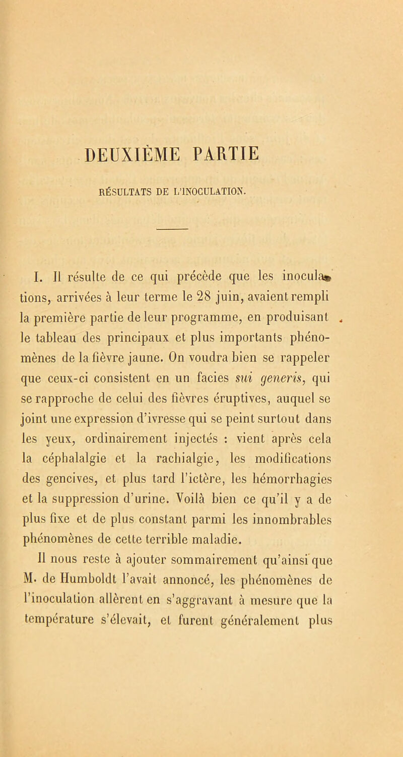 RÉSULTATS DE L’INOCULATION. I. Il résulte de ce qui précède que les inocula» tions, arrivées à leur terme le 28 juin, avaient rempli la première partie de leur programme, en produisant « le tableau des principaux et plus importants phéno- mènes de la fièvre jaune. On voudra bien se rappeler que ceux-ci consistent en un faciès sui generis, qui se rapproche de celui des fièvres éruptives, auquel se joint une expression d’ivresse qui se peint surtout dans les yeux, ordinairement injectés : vient après cela la céphalalgie et la rachialgie, les modifications des gencives, et plus tard l’ictère, les hémorrhagies et la suppression d’urine. Voilà bien ce qu’il y a de plus fixe et de plus constant parmi les innombrables phénomènes de cette terrible maladie. Il nous reste à ajouter sommairement qu’ainsi que M. de Humboldt l’avait annoncé, les phénomènes de l’inoculation allèrent en s’aggravant à mesure que la température s’élevait, et furent généralement plus