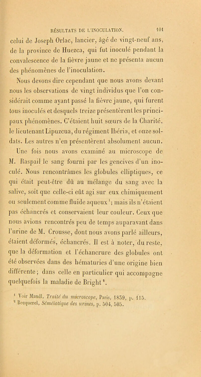 celui de Joseph Orlac, lancier, âge de vingl-neuf ans, de la province de Huezca, qui fut inoculé pendant la convalescence de la fièvre jaune et ne présenta aucun des phénomènes de l’inoculation. Nous devons dire cependant que nous avons devant nous les observations de vingt individus que l’on con- sidérait comme ayant passé la fièvre jaune, qui furent tous inoculés et desquels treize présentèrent les princi- paux phénomènes. C’étaient huit sœurs de la Charité, le lieutenant Lipuzcua, du régiment Ihéria, et onze sol- dats. Les autres n’en présentèrent absolument aucun. Une fois nous avons examiné au microscope de M. Raspail le sang fourni par les gencives d’un ino- culé. Nous rencontrâmes les globules elliptiques, ce qui était peut-être dû au mélange du sang avec la salive, soit que celle-ci eût agi sur eux chimiquement ou seulement comme fluide aqueuxl; mais ils n’étaient pas échancrés et conservaient leur couleur. Ceux que nous avions rencontrés peu de temps auparavant dans l’urine de M. Crousse, dont nous avons parlé ailleurs, étaient déformés, échancrés. Il est à noter, du reste, que la déformation et l’échancrure des globules ont été observées dans des hématuries d’une origine bien différente; dans celle en particulier qui accompagne quelquefois la maladie de Bright*. 1 Voir Mandl, Traité du microscope, Paris, 1859, p. 115. ‘ Becquerel, Séméiotique des urines, p. 504, 505.