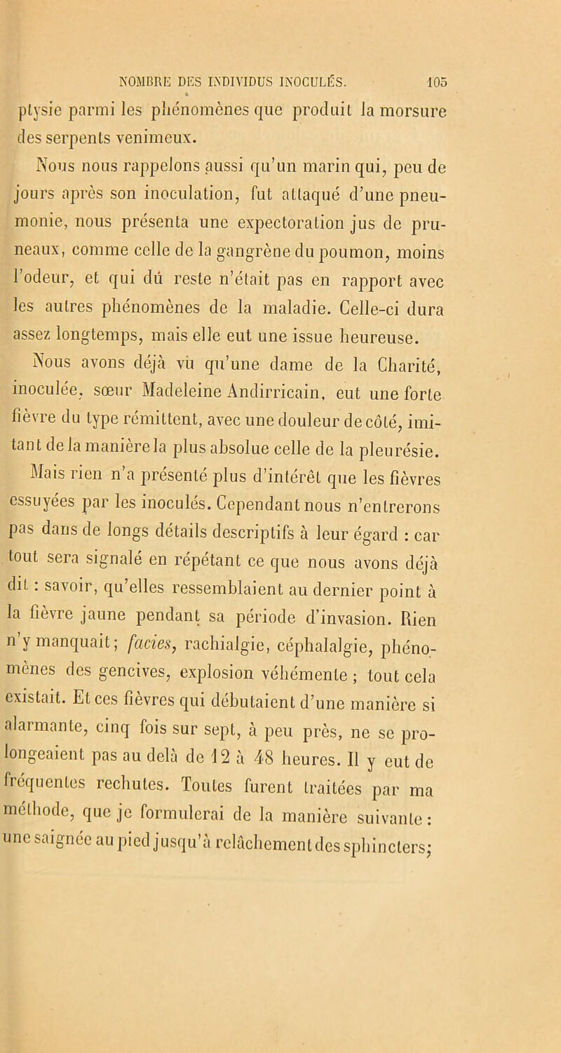 « ptysie parmi les phénomènes que produit la morsure des serpents venimeux. Nous nous rappelons aussi qu’un marin qui, peu de jours après son inoculation, fut attaqué d’une pneu- monie, nous présenta une expectoration jus de pru- neaux, comme celle de la gangrène du poumon, moins l’odeur, et qui du reste n’était pas en rapport avec les autres phénomènes de la maladie. Celle-ci dura assez longtemps, mais elle eut une issue heureuse. Nous avons déjà vu qu’une dame de la Charité, inoculée, sœur Madeleine Andirricain, eut une forte fièvre du type rémittent, avec une douleur de côté, imi- tant de la manière la plus absolue celle de la pleurésie. Mais rien n a présente plus d’intérêt que les fièvres essuyées par les inoculés. Cependant nous n’entrerons pas dans de longs détails descriptifs à leur égard : car tout sera signalé en répétant ce que nous avons déjà dit : savoir, qu’elles ressemblaient au dernier point à la fièvre jaune pendant sa période d’invasion. Rien n y manquait; faciès, rachialgie, céphalalgie, phéno- mènes des gencives, explosion véhémente ; tout cela existait. Et ces fièvres qui débutaient d’une manière si alarmante, cinq fois sur sept, à peu près, ne se pro- longeaient pas au delà de 12 à 48 heures. Il y eut de fréquentes rechutes. Toutes furent traitées par ma méthode, que je formulerai de la manière suivante : une saignée au pied jusqu’à relâchement des sphincters;