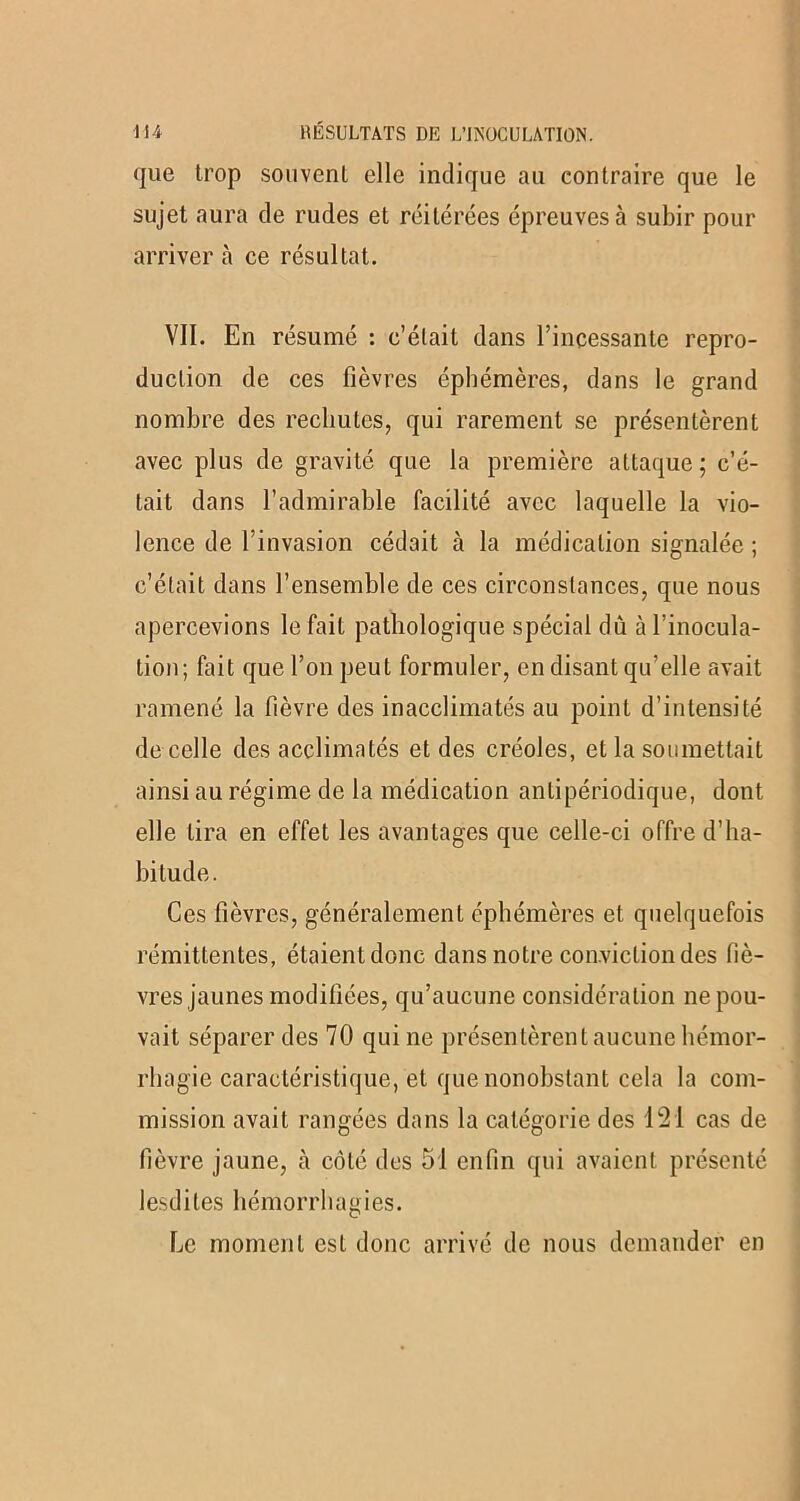 (]ue trop souvent elle indique au contraire que le sujet aura de rudes et réitérées épreuves à subir pour arriver à ce résultat. VII. En résumé : c’était dans l’incessante repro- duction de ces fièvres éphémères, dans le grand nombre des rechutes, qui rarement se présentèrent avec plus de gravité que la première attaque; c’é- tait dans l’admirable facilité avec laquelle la vio- lence de l’invasion cédait à la médication signalée ; c’était dans l’ensemble de ces circonstances, que nous apercevions le fait pathologique spécial dû à l’inocula- tion; fait que l’on peut formuler, en disant qu’elle avait ramené la fièvre des inacclimatés au point d’intensité de celle des acclimatés et des créoles, et la soumettait ainsi au régime de la médication antipériodique, dont elle lira en effet les avantages que celle-ci offre d’ha- bitude. Ces fièvres, généralement éphémères et quelquefois rémittentes, étaient donc dans notre conviction des liè- vres jaunes modifiées, qu’aucune considération ne pou- vait séparer des 70 qui ne présentèrent aucune hémor- rhagie caractéristique, et que nonobstant cela la com- mission avait rangées dans la catégorie des 121 cas de fièvre jaune, à côté des 51 enfin qui avaient présenté lesdites hémorrhagies. Le moment est donc arrivé de nous demander en