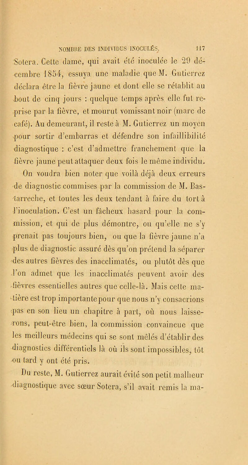 Solera. Celte dame, qui avait été inoculée le 29 dé- cembre 1854, essuya une maladie que M. Gutierrez déclara être la fièvre jaune et dont elle se rétablit au bout de cinq jours : quelque temps après elle fut re- prise par la fièvre, et mourut vomissant noir (marc de café). Au demeurant, il reste à M. Gutierrez un moyen pour sortir d’embarras et défendre son infaillibilité diagnostique : c’est d’admettre franchement que la fièvre jaune peut attaquer deux fois le même individu. On voudra bien noter que voilà déjà deux erreurs de diagnostic commises par la commission de M. Bas- tarreche, et toutes les deux tendant à faire du tort à l’inoculation. C’est un fâcheux hasard pour la com- mission, et qui de plus démontre, ou qu’elle ne s’y prenait pas toujours bien, ou que la fièvre jaune n’a ■plus de diagnostic assuré dès qu’on prétend la séparer des autres fièvres des inacclimalés, ou plutôt dès que Bon admet que les inacclimalés peuvent avoir des fièvres essentielles autres que celle-là. Mais celte ma- tière est trop importante pour que nous n’y consacrions pas en son lieu un chapitre à part, où nous laisse- rons, peut-être bien, la commission convaincue que les meilleurs médecins qui se sont mêlés d’établir des diagnostics différentiels là où ils sont impossibles, tôt nu lard y ont été pris. Du reste, M. Gutierrez aurait évité son petit malheur diagnostique avec sœur Solera, s’il avait remis la ma-