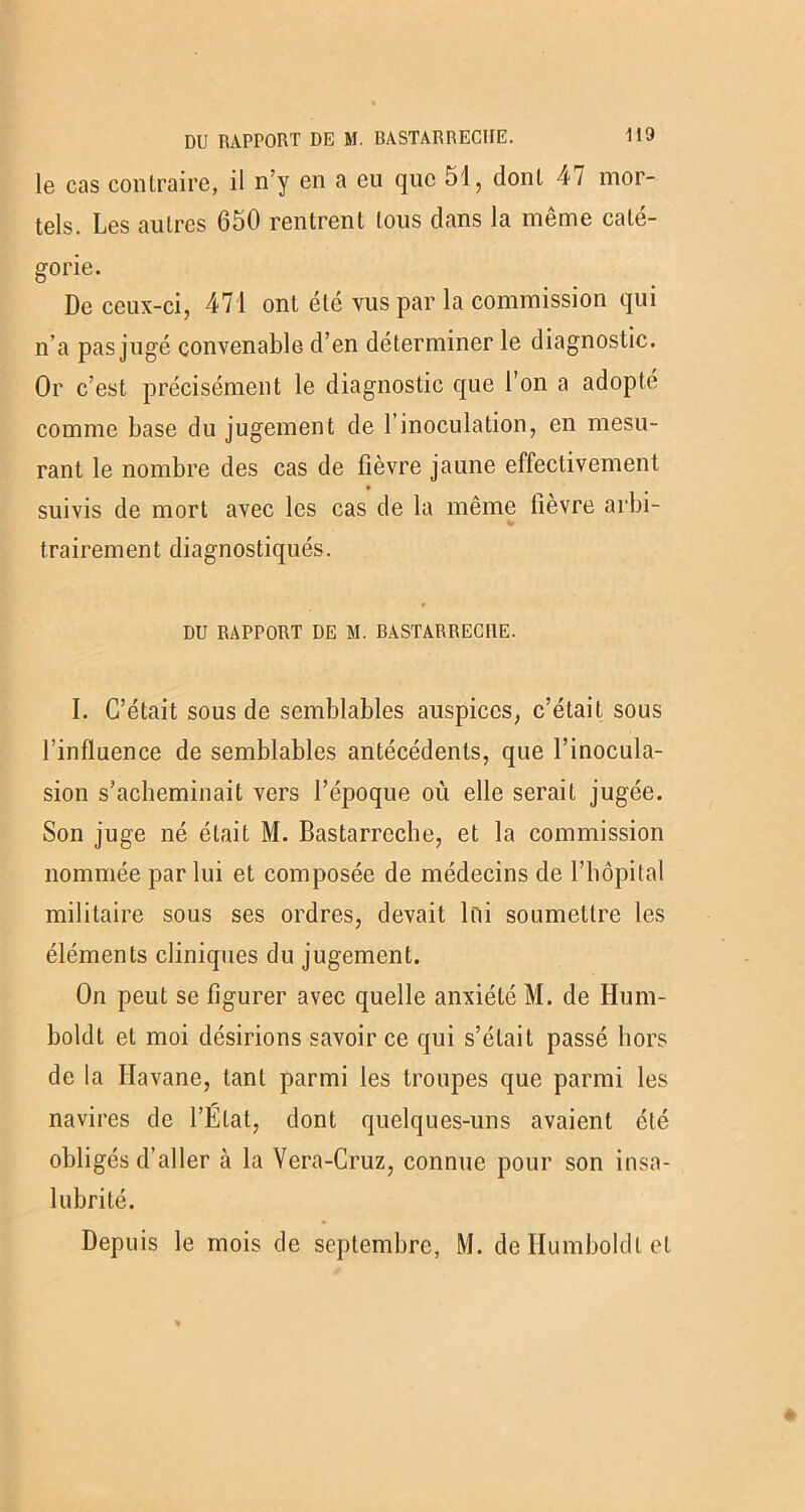le cas contraire, il n’y en a eu que 51, dont 47 mor- tels. Les autres 650 rentrent tous dans la meme cate- gorie. De ceux-ci, 471 ont été vus par la commission qui n’a pas jugé convenable d’en déterminer le diagnostic. Or c’est précisément le diagnostic que l’on a adopte comme base du jugement de 1 inoculation, en mesu- rant le nombre des cas de fièvre jaune effectivement suivis de mort avec les cas de la même iievre arbi- 4» trairement diagnostiqués. DU RAPPORT DE M. BASTARRECIIE. I. C’était sous de semblables auspices, c’était sous l’influence de semblables antécédents, que l’inocula- sion s’acheminait vers l’époque où elle serait jugée. Son juge né était M. Bastarrcche, et la commission nommée par lui et composée de médecins de l’iiôpital militaire sous ses ordres, devait loi soumettre les éléments cliniques du jugement. On peut se figurer avec quelle anxiété M. de Hum- boldt et moi désirions savoir ce qui s’était passé hors de la Havane, tant parmi les troupes que parmi les navires de l’Etat, dont quelques-uns avaient été obligés d’aller à la Vera-Cruz, connue pour son insa- lubrité. Depuis le mois de septembre, M. de Ilumboldl et