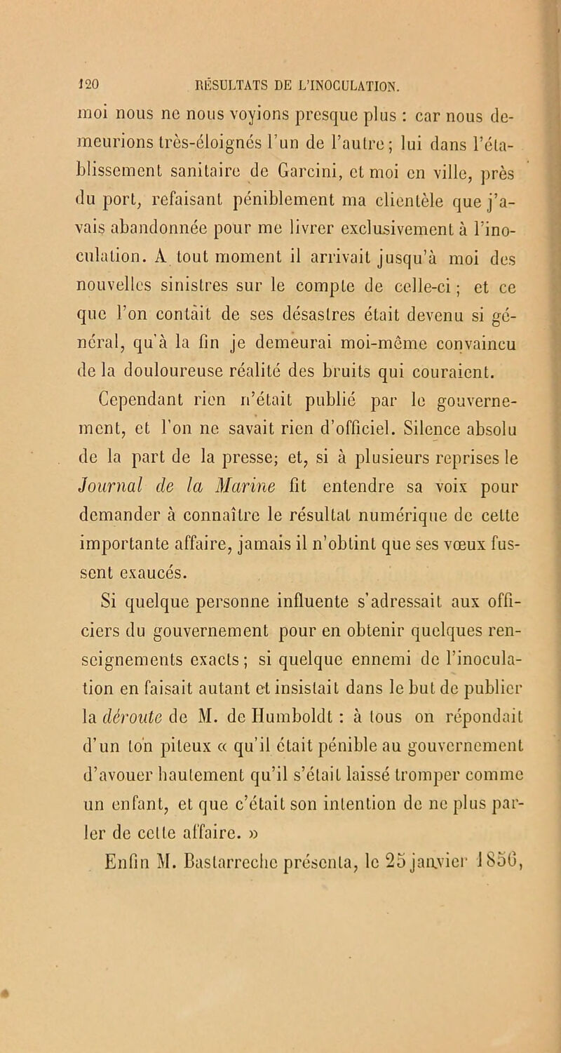 moi nous ne nous voyions presque plus : car nous de- meurions très-éloignés l’un de l’aulre; lui dans réta- blissement sanitaire de Garcini, et moi en ville, près du port, refaisant péniblement ma clientèle que j’a- vais abandonnée pour me livrer exclusivement à l’ino- culalion. A tout moment il arrivait jusqu’à moi des nouvelles sinistres sur le compte de celle-ci; et ce que l’on contait de ses désastres était devenu si gé- néral, qu’à la fin je demeurai moi-même convaincu de la douloureuse réalité des bruits qui couraient. Cependant rien n’était publié par le gouverne- ment, et l’on ne savait rien d’officiel. Silence absolu de la part de la presse; et, si à plusieurs reprises le Journal de la Marine fit entendre sa voix pour demander à connaître le résultat numérique de celte importante affaire, jamais il n’obtint que ses vœux fus- sent exaucés. Si quelque personne influente s’adressait aux offi- ciers du gouvernement pour en obtenir quelques ren- seignements exacts ; si quelque ennemi de l’inocula- tion en faisait autant et insistait dans le but de publier la déroute de M. de Ilumboldt : à tous on répondait d’un ton piteux « qu’il était pénible au gouvernement d’avouer hautement qu’il s’élail laissé tromper comme un enfant, et que c’était son intention de ne plus par- ler de celte affaire. » Enfin M. Baslarrechc présenta, le 25 janvier 1850,