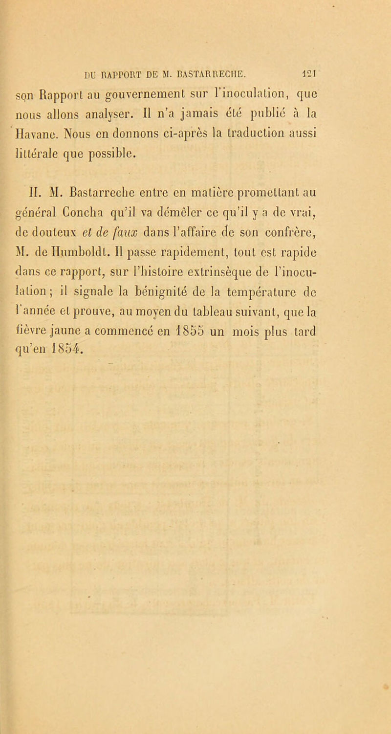 son Rapport au gouvernement sur l’inoculation, que nous allons analyser. Il n’a jamais été publié à la Havane. Nous en donnons ci-après la traduction aussi littérale que possible. II. M. Bastarreche entre en matière promettant au général Concha qu’il va démêler ce qu’il y a de vrai, de douteux et de faux dans l’affaire de son confrère, M. de Humboldl. 11 passe rapidement, tout est rapide dans ce rapport, sur l’histoire extrinsèque de l’inocu- lation; il signale la bénignité de la température de 1 année et prouve, au moyen du tableau suivant, que la lièvre jaune a commencé en 1855 un mois plus tard qu’en 1854.