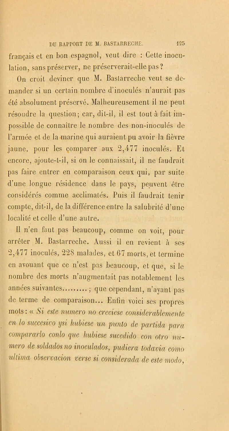 français et en bon espagnol, veut dire : Cette inocu- lation, sans préserver, ne préserverait-elle pas? On croit deviner que M. Baslarreclie veut se de- mander si un certain nombre d’inoculés n’aurait pas été absolument préservé. Malheureusement il ne peut résoudre la question; car, dit-il, il est tout à fait im- possible de connaître le nombre des non-inoculés de l’armée et de la marine qui auraient pu avoir la fièvre jaune, pour les comparer aux 2,477 inoculés. Et encore, ajoute-t-il, si on le connaissait, il ne faudrait pas faire entrer en comparaison ceux qui, par suite d’une longue résidence dans le pays, peuvent être considérés comme acclimatés. Puis il faudrait tenir compte, dit-il, de la différence entre la salubrité d’une localité et celle d’une autre. 11 n’en faut pas beaucoup, comme on voit, pour arrêter M. Bastarreche. Aussi il en revient à ses 2,477 inoculés, 228 malades, et 67 morts, et termine en avouant que ce n’est pas beaucoup, et que, si le nombre des morts n’augmentait pas notablement les années suivantes ; que cependant, n’ayant pas de terme de comparaison... Enfin voici ses propres mots : « Si este numéro no creciese considerablemente en lo succesivo ysi hubiese un punlo de partida para compararlo conlo que hubiese sucedido con otro nu- méro de soldados no inoculados, pudiera todavia corna xdiima observacion verse si considerada de este modo,