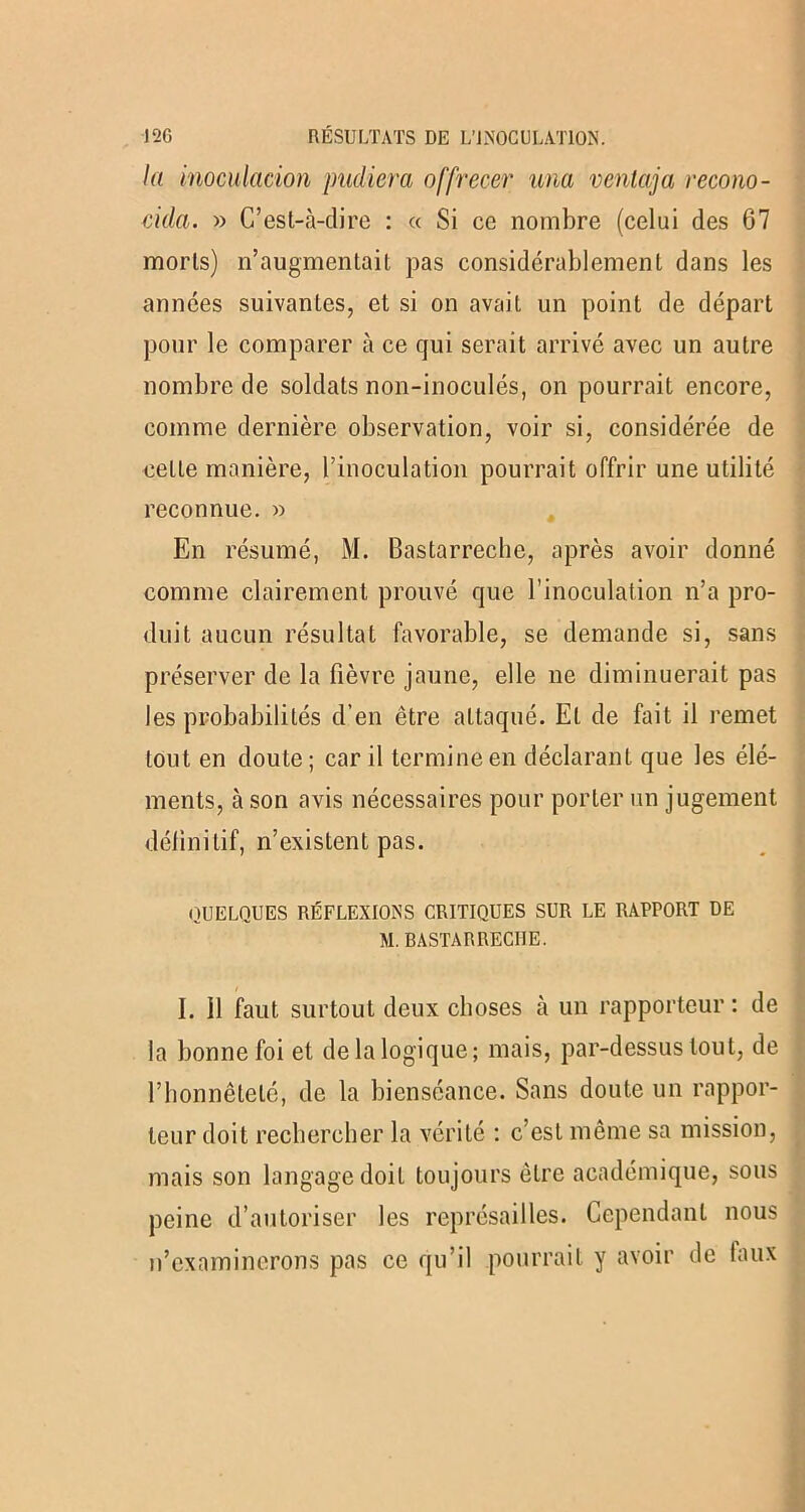 la inoculation pudiera offrecer una ventaja recono- cida. » C’est-à-dire : « Si ce nombre (celui des 67 morts) n’augmentait pas considérablement dans les années suivantes, et si on avait un point de départ pour le comparer à ce qui serait arrivé avec un autre nombre de soldats non-inoculés, on pourrait encore, comme dernière observation, voir si, considérée de cette manière, l’inoculation pourrait offrir une utilité reconnue. » En résumé, M. Bastarreche, après avoir donné comme clairement prouvé que l’inoculation n’a pro- duit aucun résultat favorable, se demande si, sans préserver de la fièvre jaune, elle ne diminuerait pas les probabilités d’en être attaqué. Et de fait il remet tout en doute; car il termine en déclarant que les élé- ments, à son avis nécessaires pour porter un jugement définitif, n’existent pas. QUELQUES RÉFLEXIONS CRITIQUES SUR LE RAPPORT DE M. BASTARRECIIE. I. Il faut surtout deux choses à un rapporteur: de la bonne foi et de la logique; mais, par-dessus tout, de l’honnêteté, de la bienséance. Sans doute un rappor- teur doit rechercher la vérité : c’est même sa mission, mais son langage doit toujours être académique, sous peine d’autoriser les représailles. Cependant nous n’examinerons pas ce qu’il pourrait y avoir de taux