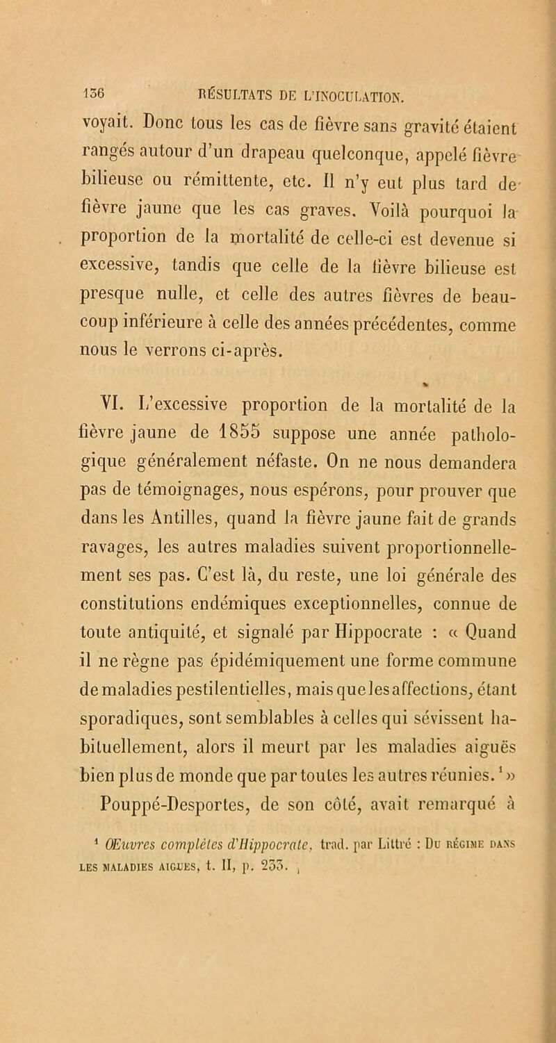 voyait. Donc tous les cas de fièvre sans gravite étaient rangés autour d’un drapeau quelconque, appelé fièvre bilieuse ou rémittente, etc. Il n’y eut plus tard de- fièvre jaune que les cas graves. Voilà pourquoi la proportion de la mortalité de celle-ci est devenue si excessive, tandis que celle de la fièvre bilieuse est presque nulle, et celle des autres fièvres de beau- coup inférieure à celle des années précédentes, comme nous le verrons ci-après. % VI. L’excessive proportion de la mortalité de la lièvre jaune de 1855 suppose une année patholo- gique généralement néfaste. On ne nous demandera pas de témoignages, nous espérons, pour prouver que dans les Antilles, quand la fièvre jaune fait de grands ravages, les autres maladies suivent proportionnelle- ment ses pas. C’est là, du reste, une loi générale des constitutions endémiques exceptionnelles, connue de toute antiquité, et signalé par Hippocrate : « Quand il ne règne pas épidémiquement une forme commune de maladies pestilentielles, mais que les affections, étant sporadiques, sont semblables à celles qui sévissent ha- bituellement, alors il meurt par les maladies aiguës bien plus de monde que par toutes les autres réunies. Pouppé-Desportes, de son côté, avait remarqué à 1 OEuvres complètes d'IIippocrate. trait, par Littré : Du régime dans LES MALADIES AIGUES, t. II, p. 233. ,