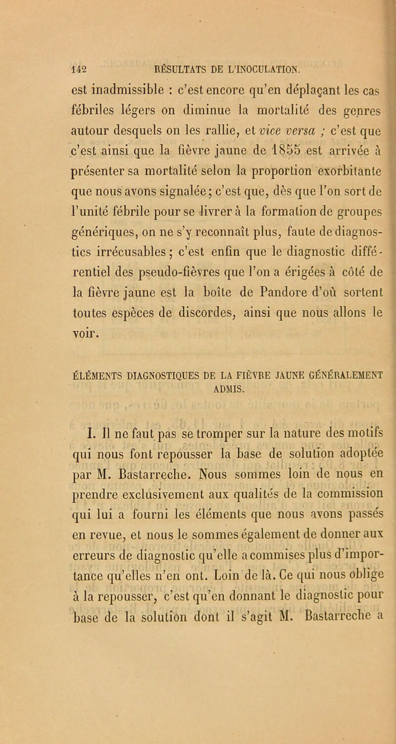 est inadmissible : c’est encore qu’en déplaçant les cas fébriles légers on diminue la mortalité des genres autour desquels on les rallie, et vice versa ; c’est que c’est ainsi que la fièvre jaune de 1855 est arrivée à présenter sa mortalité selon la proportion exorbitante que nous avons signalée; c’est que, dès que l’on sort de l’unité fébrile pour se livrera la formation de groupes génériques, on ne s’y reconnaît plus, faute de diagnos- tics irrécusables; c’est enfin que le diagnostic diffé- rentiel des pseudo-fièvres que l’on a érigées à côté de la fièvre jaune est la boîte de Pandore d’où sortent toutes espèces de discordes, ainsi que nous allons le voir. ÉLÉMENTS DIAGNOSTIQUES DE LA FIÈVRE JAUNE GÉNÉRALEMENT ADMIS. « ■ -, t • i * I. Il ne faut pas se tromper sur la nature des motifs qui nous font repousser la base de solution adoptée par M. Bastarreche. Nous sommes loin de nous en prendre exclusivement aux qualités de la commission qui lui a fourni les éléments que nous avons passés en revue, et nous le sommes également de donner aux erreurs de diagnostic qu’elle a commises plus d’impor- tance qu’elles n’en ont. Loin de là. Ce qui nous oblige à la repousser, c’est qu’en donnant le diagnostic pour base de la solution dont il s’agit M. Bastarreche a