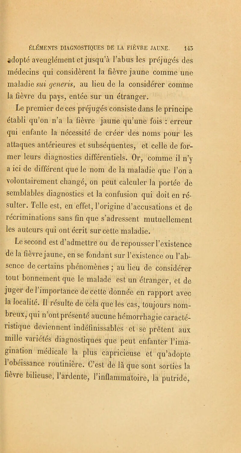 adopte aveuglément et jusqu’à l’abus les préjugés des médecins qui considèrent la fièvre jaune comme une maladie sui generis, au lieu de la considérer comme la fièvre du pays, entée sur un étranger. Le premier de ces préjugés consiste dans le principe établi qu’on n’a la fièvre jaune qu’une fois : erreur qui enfante la nécessité de créer des noms pour les attaques antérieures et subséquentes, et celle de for- mer leurs diagnostics différentiels. Or, comme il n’y a ici de différent que le nom de la maladie que l’on a volontairement changé, on peut calculer la portée de semblables diagnostics et la confusion qui doit en ré- sulter. Telle est, en effet, l’origine d’accusations et de récriminations sans fin que s’adressent mutuellement les auteurs qui ont écrit sur cette maladie. Le second est d’admettre ou de repousser l’existence de la fièvre jaune, en se fondant sur l’existence ou l’ab- sence de certains phénomènes ; au lieu de considérer tout bonnement que le malade est un étranger, et de juger de 1 importance de cette donnée en rapport avec la localité. Il résulte de cela que les cas, toujours nom- breux, qui n ont présente aucune hémorrhagie caracté- ristique deviennent indéfinissables et se prêtent aux mille variétés diagnostiques que peut enfanter l’ima- gination médicale la plus capricieuse et qu’adopte 1 obéissance routinière. L’est de là que sont sorties la fièvre bilieuse, 1 ardente, l’inflammatoire, la putride,