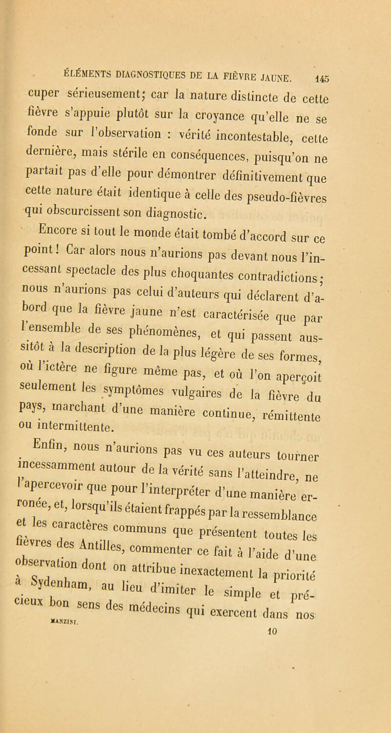 cuper sérieusement; car la nature distincte de cette fièvre s’appuie plutôt sur la croyance qu’elle ne se fonde sur l’observation : vérité incontestable, celte dernière, mais stérile en conséquences, puisqu’on ne partait pas d’elle pour démontrer définitivement que cette nature était identique à celle des pseudo-fièvres qui obscurcissent son diagnostic. Encore si tout le monde était tombé d’accord sur ce point ! Car alors nous n’aurions pas devant nous l’in- cessant spectacle des plus choquantes contradictions • nous n’aurions pas celui d’auteurs qui déclarent d’a- bord que la fièvre jaune n’est caractérisée que par 1 ensemble de ses phénomènes, et qui passent aus- sitôt a la description de la plus légère de ses formes, ou l’ictère ne figure même pas, et où l’on aperçoit seulement les symptômes vulgaires de la fièvre du pays, marchant d’une manière continue, rémittente ou intermittente. Enfin, nous n’aurions pas vu ces auteurs tourner incessamment autour de la vérité sans l'atteindre, ne I apercevoir que pour l’interpréter d’une manière er- ronée, et, lorsqu’ils étaient frappés par la ressemblance et les caractères communs que présentent toutes les vres des Antilles, commenter ce fait 5 l’aide d’une bservatmn dont on attribue inexactement la priorité rJ Sïd n'lam’ '-u d’imiter le simple et pré- cieux bon sens des médecins qui exercent dans nos KAKZIM. 10