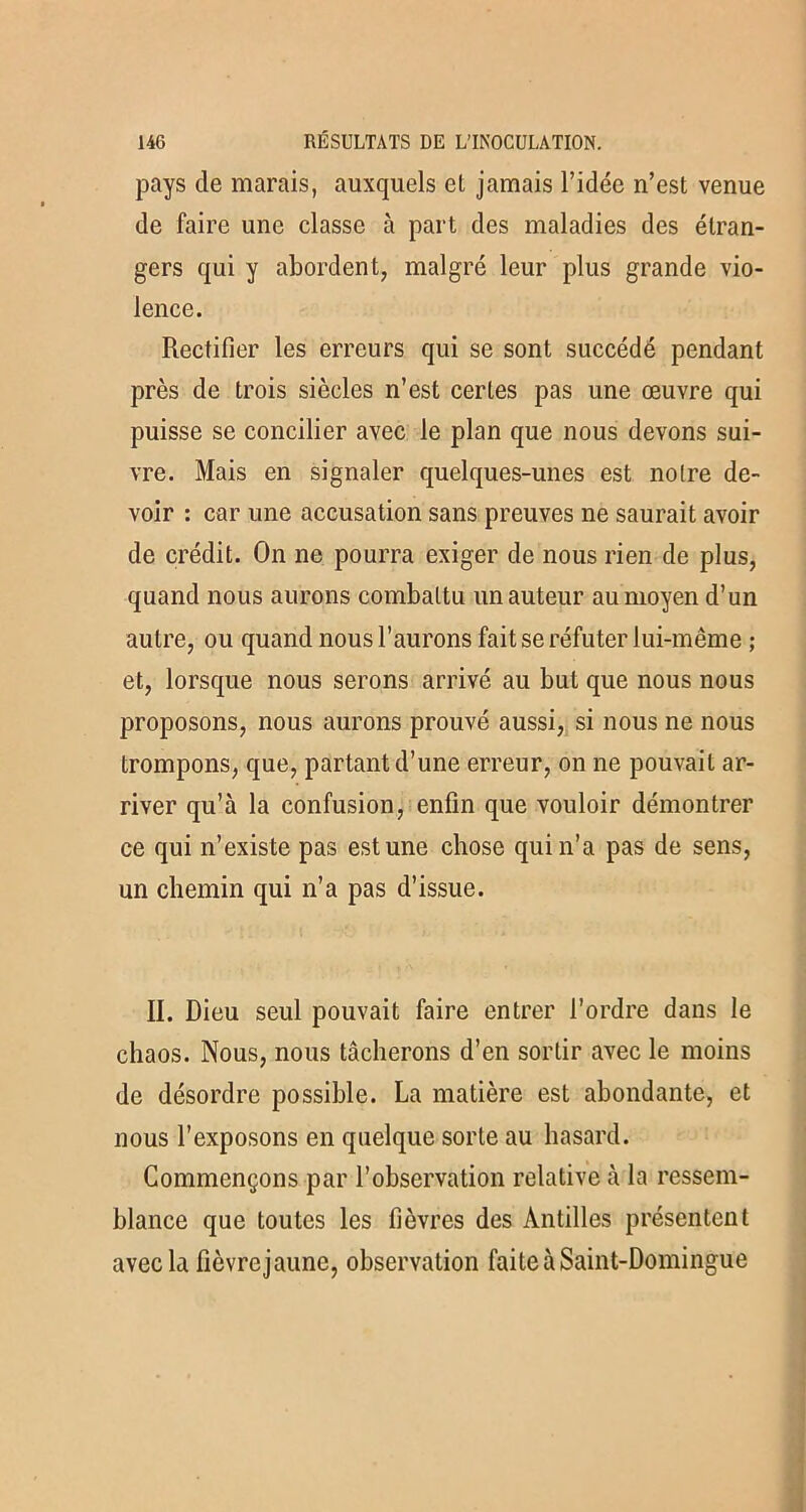 pays de marais, auxquels et jamais l’idée n’est venue de faire une classe à part des maladies des étran- gers qui y abordent, malgré leur plus grande vio- lence. Rectifier les erreurs qui se sont succédé pendant près de trois siècles n’est certes pas une œuvre qui puisse se concilier avec le plan que nous devons sui- vre. Mais en signaler quelques-unes est notre de- voir : car une accusation sans preuves ne saurait avoir de crédit. On ne pourra exiger de nous rien de plus, quand nous aurons combattu un auteur au moyen d’un autre, ou quand nous l’aurons fait se réfuter lui-même ; et, lorsque nous serons arrivé au but que nous nous proposons, nous aurons prouvé aussi, si nous ne nous trompons, que, partant d’une erreur, on ne pouvait ar- river qu’à la confusion, enfin que vouloir démontrer ce qui n’existe pas est une chose qui n’a pas de sens, un chemin qui n’a pas d’issue. II. Dieu seul pouvait faire entrer l’ordre dans le chaos. Nous, nous tâcherons d’en sortir avec le moins de désordre possible. La matière est abondante, et nous l’exposons en quelque sorte au hasard. Commençons par l’observation relative à la ressem- blance que toutes les fièvres des Antilles présentent avec la fièvrejaunc, observation faite à Saint-Domingue