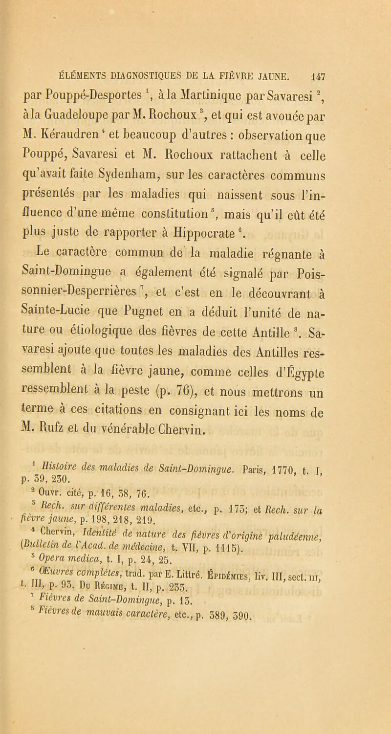 par Pouppé-Desportes à la Martinique parSavaresi1 2, àla Guadeloupe par M. Rochoux3, et qui est avouée par M. Kéraudren4 et beaucoup d’autres : observation que Pouppé, Savaresi et M. Rochoux rattachent à celle qu’avait faite Sydenham, sur les caractères communs présentés par les maladies qui naissent sous l’in- fluence d’une même constitution5, mais qu’il eût été plus juste de rapporter à Hippocrate6. Le caractère commun de la maladie régnante à Saint-Domingue a également été signalé par Pois- sonnier-Desperrières7, et c’est en le découvrant à Sainte-Lucie que Pugnet en a déduit l’unité de na- ture ou étiologique des fièvres de cette Anlille s. Sa- varesi ajoute que toutes les maladies des Antilles res- semblent à la fièvre jaune, comme celles d’Égypte ressemblent à la peste (p. 76), et nous mettrons un terme à ces citations en consignant ici les noms de M. Rufz et du vénérable Chervin. 1 Histoire des maladies de Saint-Domingue. Paris, 1770 t I p. 59, 230. ’ ' ’ 2 Ouvr. cité, p. 16, 58, 76. J Rech- sur différentes maladies, etc., p. 175; et Rech. sur la fièvre jaune, p. 198, 218, 219. * Chervin, Identité de nature des fièvres d'origine paludéenne, (Bulletin de VAcad.de médecine, t. Vif, p. 1115). 5 Opéra medica, t. I, p. 24, 25. « OMvres complètes, trad. par E. Littré. Épidémies, liv. ItLsect. m, l. III, p. 93. Du Régime, t. II, p. 255. Fièvres de Saint-Domingue, p. 13. b Fièvres de mauvais caractère, etc.,p. 589, 590.