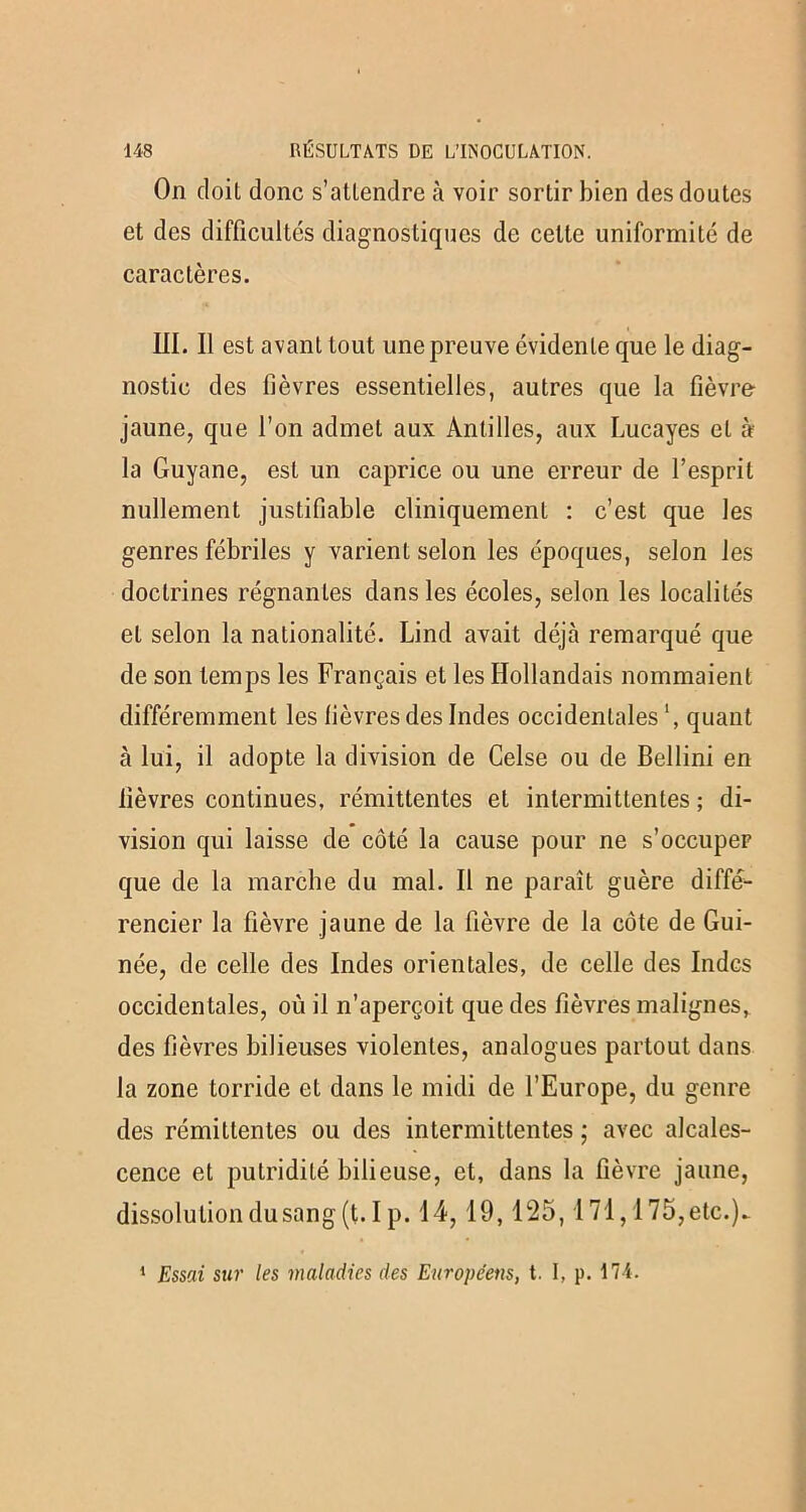 On doit donc s'attendre à voir sortir bien des doutes et des difficultés diagnostiques de cette uniformité de caractères. III. Il est avant tout une preuve évidente que le diag- nostic des fièvres essentielles, autres que la fièvre jaune, que l’on admet aux Antilles, aux Lucayes et à la Guyane, est un caprice ou une erreur de l’esprit nullement justifiable cliniquement : c’est que les genres fébriles y varient selon les époques, selon les doctrines régnantes dans les écoles, selon les localités et selon la nationalité. Lind avait déjà remarqué que de son temps les Français et les Hollandais nommaient différemment les fièvres des Indes occidentales1, quant à lui, il adopte la division de Celse ou de Bellini en fièvres continues, rémittentes et intermittentes ; di- vision qui laisse de côté la cause pour ne s’occuper que de la marche du mal. Il ne paraît guère diffé- rencier la fièvre jaune de la fièvre de la côte de Gui- née, de celle des Indes orientales, de celle des Indes occidentales, où il n’aperçoit que des fièvres malignes, des fièvres bilieuses violentes, analogues partout dans la zone torride et dans le midi de l’Europe, du genre des rémittentes ou des intermittentes ; avec alcales- cence et putridité bilieuse, et, dans la fièvre jaune, dissolution du sang (t.Ip. 14,19,125,171,175, etc.). 1 Essai sur les maladies des Européens, t. I, p. 174.