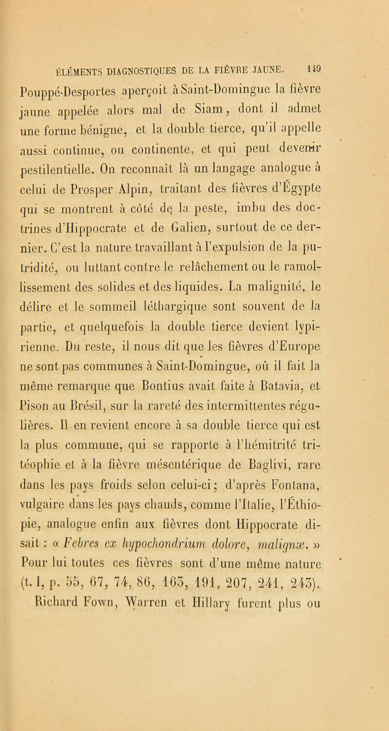 Pouppé-Desportes aperçoit à Saint-Domingue la fièvre jaune appelée alors mal de Siam, dont il admet une forme bénigne, et la double tierce, qu il appelle aussi continue, ou continente, et qui peut devenir pestilentielle. On reconnaît là un langage analogue à celui de Prosper Alpin, traitant des fièvres d’Égypte qui se montrent à côté de la peste, imbu des doc- trines d’Hippocrate et de Galien, surtout de ce der- nier. C’est la nature travaillant à l’expulsion de la pu- tridité, ou luttant contre le relâchement ou le ramol- lissement des solides et des liquides. La malignité, le délire et le sommeil léthargique sont souvent de la partie, et quelquefois la double tierce devient lypi- rienne. Du reste, il nous dit que les fièvres d’Europe ne sont pas communes à Saint-Domingue, où il fait la même remarque que Bonlius avait faite à Batavia, et Pison au Brésil, sur la rareté des intermittentes régu- lières. Il en revient encore à sa double tierce qui est la plus commune, qui se rapporte à l’hémitrité tri- téophie et à la fièvre mésentérique de Baglivi, rare dans les pays froids selon celui-ci; d’après Fonlana, vulgaire dans les pays chauds, comme l’Italie, l’Éthio- pie, analogue enfin aux fièvres dont Hippocrate di- sait : « Febres ex hypochondrium dolore, malignæ. » Pour lui toutes ces fièvres sont d’une même nature (t.I, p. 55, 67, 74, 86, 165, 191, 207, 241, 245). Richard Fown, Warren et Hillary furent plus ou