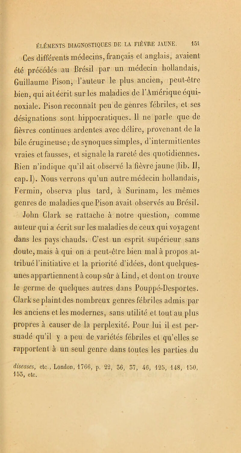 Ces différents médecins, français et anglais, avaient été précédés au Brésil par un médecin hollandais, Guillaume Pison, l’auteur le plus ancien, peut-être bien, qui ait écrit sur les maladies de l’Amérique équi- noxiale. Pison reconnaît peu de genres fébriles, et ses désignations sont hippocratiques. 11 ne parle que de fièvres continues ardentes avec délire, provenant de la bile érugineuse ; de synoques simples, d’intermittentes vraies et fausses, et signale la rareté des quotidiennes. Rien n’indique qu’il ait observé la fièvre jaune (lib. 11, cap.l). Nous verrons qu’un autre médecin hollandais, Fermin, observa plus tard, à Surinam, les mêmes genres de maladies que Pison avait observés au Brésil. John Clark se rattache à notre question, comme auteur qui a écrit sur les maladies de ceux qui voyagent dans les pays chauds. C’est un esprit supérieur sans doute, mais à qui on a peut-être bien mal à propos at- tribué l’initiative et la priorité d’idées, dont quelques- unes appartiennent à coup sûr à Lind, et dont on trouve le germe de quelques autres dans Pouppé-Desportes. Clark se plaint des nombreux genres fébriles admis par les anciens et les modernes, sans utilité et tout au plus propres à causer de la perplexité. Pour lui il est per- suadé qu’il y a peu de variétés fébriles et qu’elles se rapportent à un seul genre dans toutes les parties du diseuses, etc., London, 1706, p. 22, 36, 37, 46, 125, 148, 150. 153, etc.