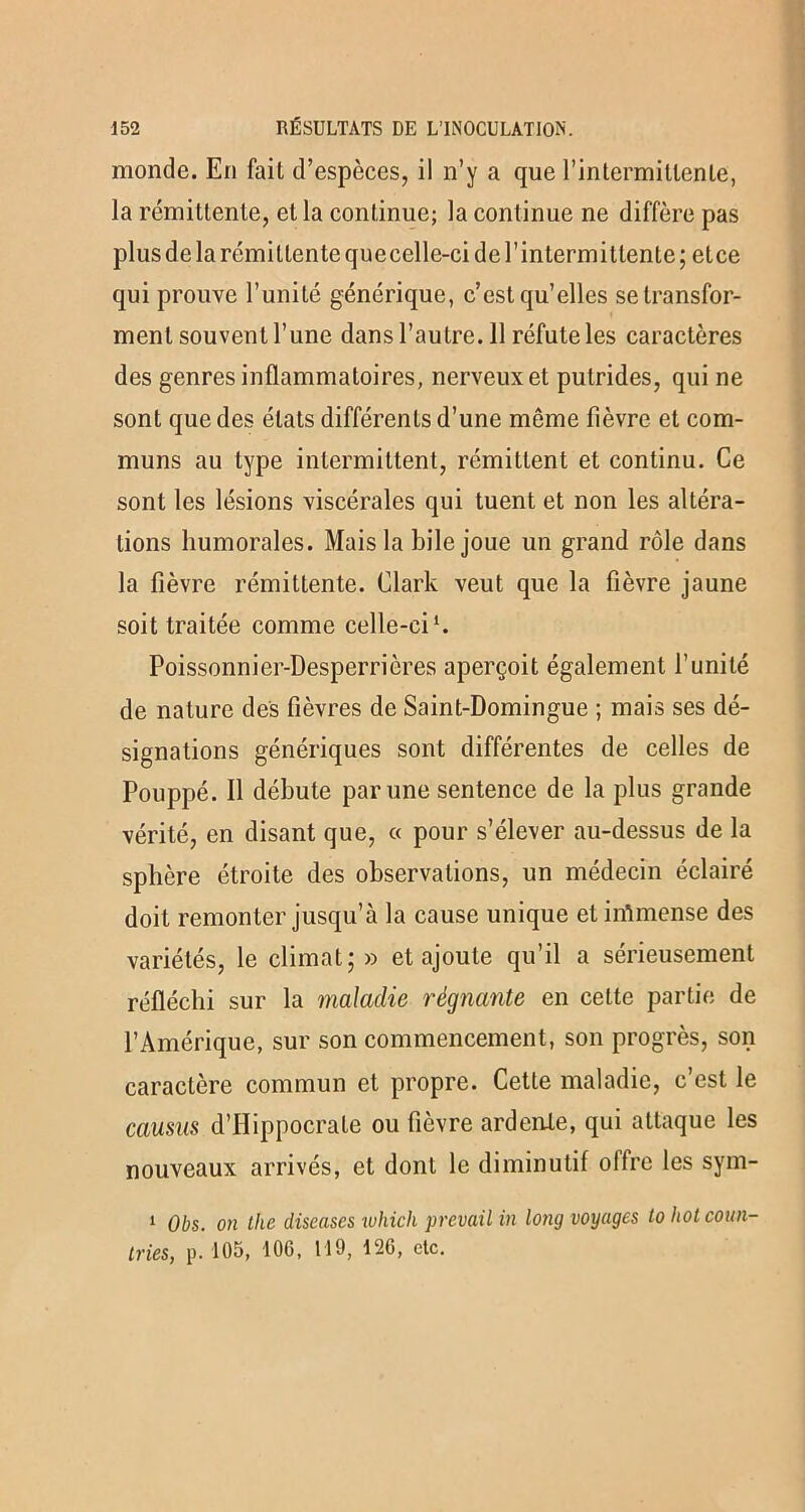 monde. En fait d’espèces, il n’y a que l’in termi tien le, la rémittente, et la continue; la continue ne diffère pas plus de la rémittente quecelle-ci de l’intermittente ; etce qui prouve l’unité générique, c’est qu’elles se transfor- ment souvent l’une dans l’autre. 11 réfute les caractères des genres inflammatoires, nerveux et putrides, qui ne sont que des états différents d’une même fièvre et com- muns au type intermittent, rémittent et continu. Ce sont les lésions viscérales qui tuent et non les altéra- tions humorales. Mais la hile joue un grand rôle dans la fièvre rémittente. Clark veut que la fièvre jaune soit traitée comme celle-ci1. Poissonnier-Desperricres aperçoit également l’unité de nature des fièvres de Saint-Domingue ; mais ses dé- signations génériques sont différentes de celles de Pouppé. Il débute par une sentence de la plus grande vérité, en disant que, « pour s’élever au-dessus de la sphère étroite des observations, un médecin éclairé doit remonter jusqu’à la cause unique et immense des variétés, le climat; » et ajoute qu’il a sérieusement réfléchi sur la maladie régnante en cette partie de l’Amérique, sur son commencement, son progrès, son caractère commun et propre. Cette maladie, c’est le causus d’Hippocrate ou fièvre ardente, qui attaque les nouveaux arrivés, et dont le diminutif offre les sym- 1 Obs. on the diseuses which prevail in long voyages lohotcoun- tries, p. 105, 10G, 119, 12G, etc.