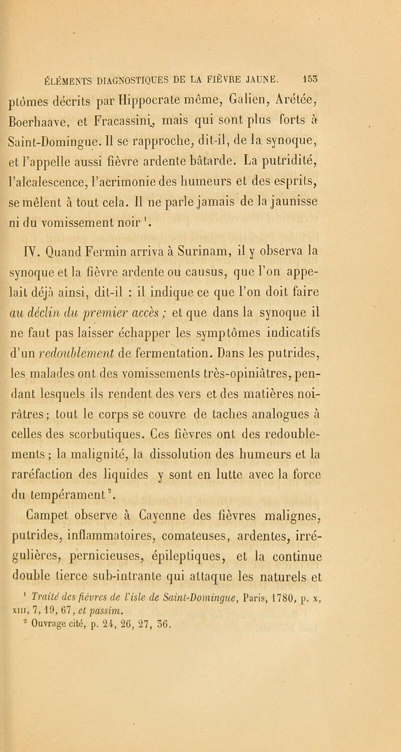 ptomes décrits par ïïipffderate même, Galien, Arétée, Boerhaave, et Fracassini., mais qui sont plus forts à Saint-Domingue. 11 se rapproche, dit-il, de la synoque, et l’appelle aussi fièvre ardente bâtarde. La putridité, l’alcalescence, l’acrimonie des humeurs et des esprits, se mêlent à tout cela. 11 ne parle jamais de la jaunisse ni du vomissement noir '. IY. Quand Fermin arriva à Surinam, il y observa la synoque et la fièvre ardente ou causus, que l’on appe- lait déjà ainsi, dit-il : il indique ce que l’on doit faire au déclin du premier accès ; et que dans la synoque il ne faut pas laisser échapper les symptômes indicatifs d’un redoublement de fermentation. Dans les putrides, les malades ont des vomissements très-opiniâtres, pen- dant lesquels ils rendent des vers et des matières noi- râtres ; tout le corps se couvre de taches analogues à celles des scorbutiques. Ces fièvres ont des redouble- ments ; la malignité, la dissolution des humeurs et la raréfaction des liquides y sont en lutte avec la force du tempérament2. Campet observe à Cayenne des fièvres malignes, putrides, inflammatoires, comateuses, ardentes, irré- gulières, pernicieuses, épileptiques, et la continue double tierce sub-intrante qui attaque les naturels et ' Traité des fièvres de l'isle de Saint-Domingue, Paris, 1780, p. x, xiii, 7, 19, 67, et passim. - Ouvrage cité, p. 24, 26, 27, 36.