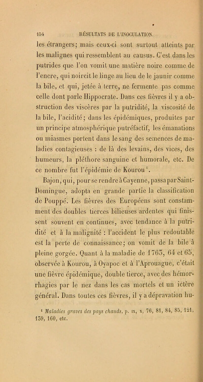 les étrangers; mais ceux-ci sont surtout atteints par les malignes qui ressemblent au causus. C’est dans les putrides que l’on vomit une matière noire comme de l’encre, qui noircit le linge au lieu de le jaunir comme la bile, et qui, jetée à terre, ne fermente pas comme celle dont parle Hippocrate. Dans ces fièvres il y a ob- struction des viscères par la putridité, la viscosité de la bile, l’acidité; dans les épidémiques, produites par un principe atmosphérique putréfactif, les émanations ou miasmes portent dans le sang des semences de ma- ladies contagieuses : de là des levains, des vices, des humeurs, la pléthore sanguine et humorale, etc. De ce nombre fut l’épidémie de Kourou1. Bajon, qui, pour se rendre à Cayenne, passapar Saint- Domingue, adopta en grande partie la classification de Pouppé. Les fièvres des Européens sont constam- ment des doubles tierces bilieuses ardentes qui finis- sent souvent en continues, avec tendance à la putri- dité et à la malignité : l’accident le plus redoutable est la perte de connaissance; on vomit de la bile à pleine gorgée. Quant à la maladie de 1765, 64 et 65, observée à Kourou, à Oyapoc et à l’Àprouague, c’était line fièvre épidémique, double tierce, avec des hémor- rhagies par le nez dans les cas mortels et un ictère général. Dans toutes ces fièvres, il y a dépravation liu- 1 Maladies graves des pays chauds, p. ix, x, 7G, 81, 84, 85, 121, 159, 1G0, etc.