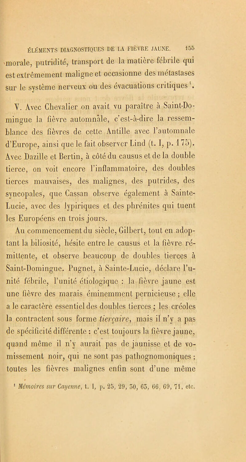 'morale, putridité, transport de la matière fébrile qui est extrêmement maligne et occasionne des métastases sur le système nerveux ou des évacuations critiques . Y. Avec Chevalier on avait vu paraître à Saint-Do- mingue la fièvre automnale, c’est-à-dire la ressem- blance des fièvres de cette Antille avec l’automnale d’Europe, ainsi que le fait observer Lind (t. I, p. 175). Avec Dazille et Bertin, à côté du causus et de la double tierce, on voit encore l’inflammatoire, des doubles tierces mauvaises, des malignes, des putrides, des syncopales, que Cassan observe également à Sainte- Lucie, avec des lypiriques et des phrénites qui tuent les Européens en trois jours. Au commencement du siècle, Gilbert, tout en adop- tant la biliosilé, hésite entre le causus et la fièvre ré- mittente, et observe beaucoup de doubles tierces à Saint-Domingue. Pugnet, à Sainte-Lucie, déclare l’u- nité fébrile, l’unité étiologique : la fièvre jaune est une fièvre des marais éminemment pernicieuse ; elle a le caractère essentiel des doubles tierces ; les créoles la contractent sous forme lierçaire, mais il n’y a pas de spécificité différente : c’est toujours la fièvre jaune, quand même il n’y aurait pas de jaunisse et de vo- missement noir, qui ne sont pas pathognomoniques ; toutes les fièvres malignes enfin sont d’une môme ' Mémoires sur Cayenne, t. I, p. 25, 29, 50, 05, 06, 09, 71, etc.