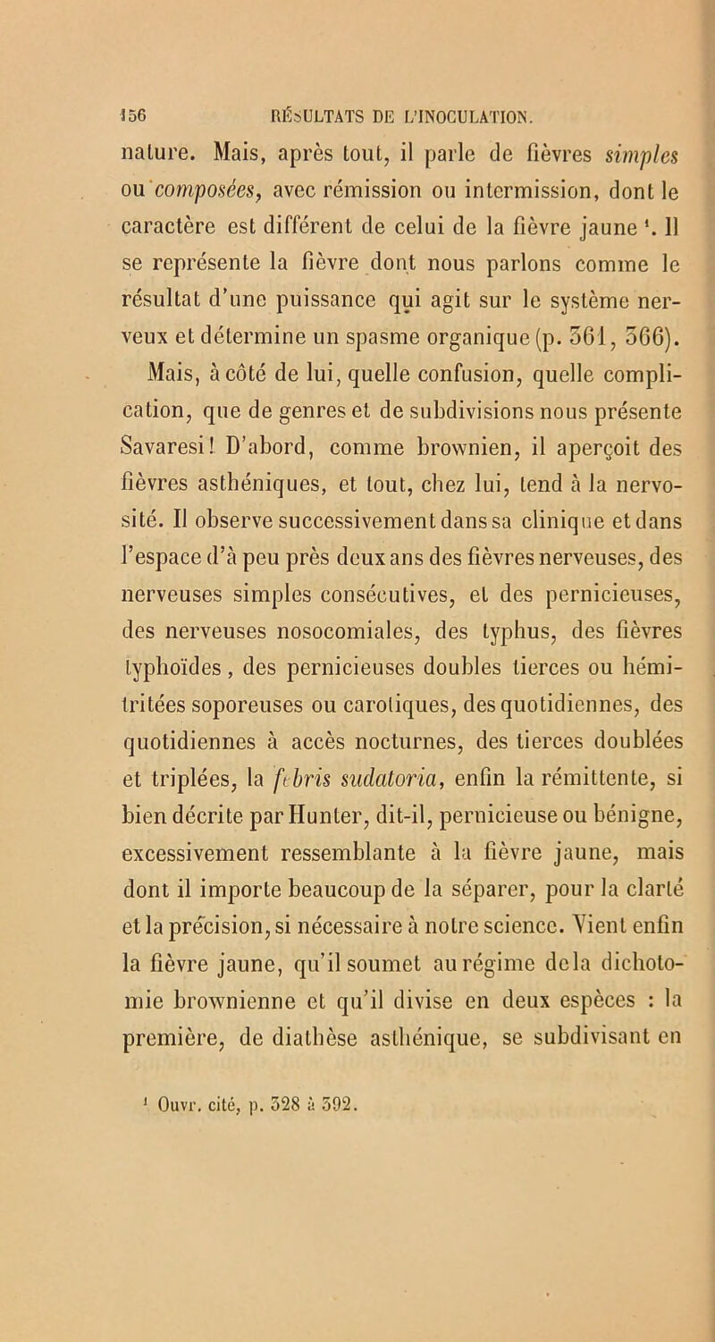nature. Mais, après tout, il parle de fièvres simples ou'composées, avec rémission ou inlermission, dont le caractère est différent de celui de la fièvre jaune *. 11 se représente la fièvre dont nous parlons comme le résultat d’une puissance qui agit sur le système ner- veux et détermine un spasme organique (p. 561, 5G6). Mais, à côté de lui, quelle confusion, quelle compli- cation, que de genres et de subdivisions nous présente Savaresi! D’abord, comme brownien, il aperçoit des fièvres asthéniques, et tout, chez lui, tend à la nervo- sité. Il observe successivement dans sa clinique et dans l’espace d’à peu près deux ans des fièvres nerveuses, des nerveuses simples consécutives, et des pernicieuses, des nerveuses nosocomiales, des typhus, des fièvres typhoïdes, des pernicieuses doubles tierces ou liémi- tritées soporeuses ou carotiques, des quotidiennes, des quotidiennes à accès nocturnes, des tierces doublées et triplées, la febris suclatoria, enfin la rémittente, si bien décrite par Hunter, dit-il, pernicieuse ou bénigne, excessivement ressemblante à la fièvre jaune, mais dont il importe beaucoup de la séparer, pour la clarté et la précision, si nécessaire à notre science. Vient enfin la fièvre jaune, qu’il soumet au régime delà dichoto- mie brownienne et qu’il divise en deux espèces : la première, de diathèse asthénique, se subdivisant en 1 Ouvr. cité, p. 528 à 592.