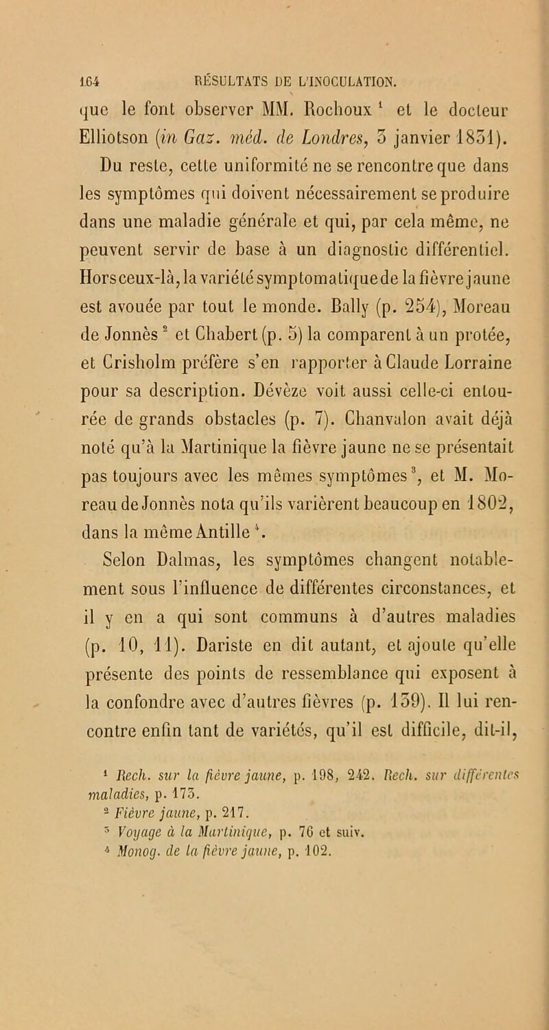 que le foul observer MM. Rochoux 1 et le docteur Elliotson (in Gaz. méd. de Londres, 5 janvier 1851). Du reste, cette uniformité ne se rencontre que dans les symptômes qui doivent nécessairement se produire dans une maladie générale et qui, par cela même, ne peuvent servir de base à un diagnostic différentiel. Horsceux-là,lavariétésymptomatiquede lafîèvrejaune est avouée par tout le monde. Bally (p. 254), Moreau de Jonnès 2 et Chabert(p. 5) la comparent à un protée, et Crisbolm préfère s’en rapporter à Claude Lorraine pour sa description. Dévèze voit aussi celle-ci entou- rée de grands obstacles (p. 7). Chanvalon avait déjà noté qu’à la Martinique la fièvre jaune ne se présentait pas toujours avec les mêmes symptômes3, et M. Mo- reau de Jonnès nota qu’ils varièrent beaucoup en 1802, dans la mèmeÀntille4. Selon Dalmas, les symptômes changent notable- ment sous l’influence de différentes circonstances, et il y en a qui sont communs à d’autres maladies (p. 10, 11). Dariste en dit autant, et ajoute qu’elle présente des points de ressemblance qui exposent à la confondre avec d’autres fièvres (p. 159). Il lui ren- contre enfin tant de variétés, qu’il est difficile, diL-il, 1 Rech. sur la fièvre jaune, p. 198, 242. Rech. sur differentes maladies, p. 175. 2 Fièvre jaune, p. 217. 3 Voyage à la Martinique, p. 76 et suiv. 4 Monog. de la fièvre jaune, p. 102.
