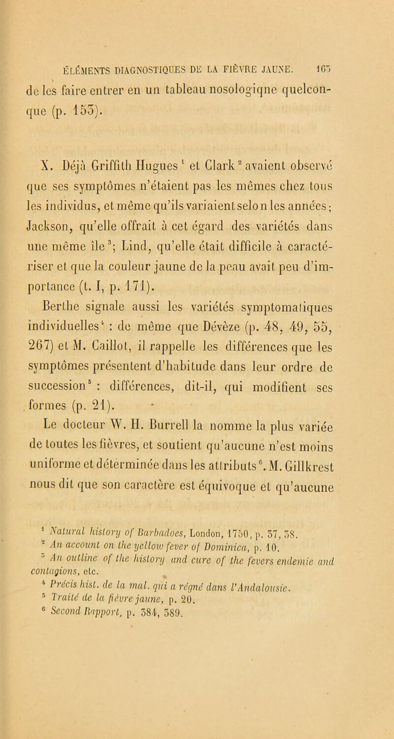 de les faire entrer en un tableau nosologiqne quelcon- que (p. 155). X. Déjà Griffith Hugues 1 et Clark2 avaient observé que ses symptômes n’étaient pas les mêmes chez tous les individus, et même qu’ils variaient selon les années; Jackson, qu’elle offrait à cet égard des variétés dans une même île3; Lind, qu’elle était difficile à caracté- riser et que la couleur jaune de la peau avait peu d’im- portance (t. I, p. 171). Berthe signale aussi les variétés symptomatiques individuelles * : de même que Dévèze (p. 48, 49, 55, 267) et M. Caillot, il rappelle les différences que les symptômes présentent d’habitude dans leur ordre de succession5 : différences, dit-il, qui modifient ses formes (p. 21). Le docteur W. H. Burrell la nomme la plus variée de toutes les fièvres, et soutient qu’aucune n’est moins uniforme et déterminée dans les attributs0. M. Gillkrest nous dit que son caractère est équivoque et qu’aucune ’ Natural liistory of Barbadoes, London, 1750, p. 57, 58. An acconnt on Lite yellotu fever of Dominion, p. 10. An outline of tho liistory and cure of the fevers endemie and contagions, etc. Précis hist. de la mal. qui a régné dans l'Andalousie. 5 Traité de la fièvre jaune, p. 20. G Second Rapport, p. 584-, 589.