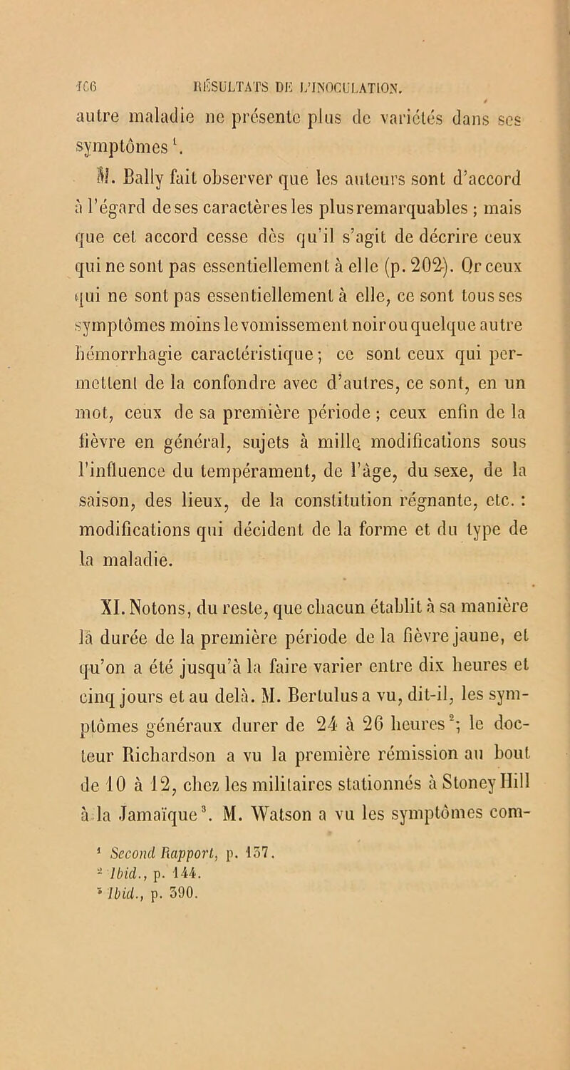 é autre maladie ne présente plus de variétés dans ses symptômesl. il?. Bally fait observer que les auteurs sont d’accord à l’égard deses caractères les plus remarquables ; mais que cet accord cesse dès qu’il s’agit de décrire ceux qui ne sont pas essentiellement à elle (p. 202). Qr ceux qui ne sont pas essentiellement à elle, ce sont tousses symptômes moins le vomissement noir ou quelque autre hémorrhagie caractéristique ; ce sont ceux qui per- mettent de la confondre avec d’autres, ce sont, en un mot, ceux de sa première période ; ceux enfin de la fièvre en général, sujets à mille, modifications sous l’influence du tempérament, de l’àge, du sexe, de la saison, des lieux, de la constitution régnante, etc. : modifications qui décident de la forme et du type de la maladie. XI. Notons, du reste, que chacun établit à sa manière la durée de la première période de la fièvre jaune, et qu’on a été jusqu’à la faire varier entre dix heures et cinq jours et au delà. M. Bertulus a vu, dit-il, les sym- ptômes généraux durer de 24 à 26 heures2; le doc- teur Richardson a vu la première rémission au bout de 10 à 12, chez les militaires stationnés à Stoney Ilill à la Jamaïque3. M. Watson a vu les symptômes com- ' Second Rapport, p. 157. 2 Ibid., p. 144. '* Ibid., p. 390.
