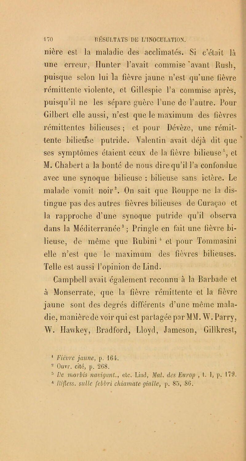 nière est la maladie des acclimatés. Si c’était là une erreur, Ilunler l’avait commise ’avant Rush, puisque selon lui la fièvre jaune n’est qu’une fièvre rémittente violente, et Gillespie l’a commise après, puisqu’il ne les sépare guère l’une de l’autre. Pour Gilbert elle aussi, n’est que le maximum des lièvres rémittentes bilieuses; et pour Dévèzc, une rémit- tente bilieuse putride. Valentin avait déjà dit que ' ses symptômes étaient ceux de la fièvre bilieuse1, et M. Chabert a la bonté de nous dire qu’il l’a confondue avec une synoque bilieuse : bilieuse sans ictère. Le malade vomit noir2. On sait que Piouppc ne la dis- tingue pas des autres fièvres bilieuses de Curaçao et la rapproche d’une synoque putride qu’il observa dans la Méditerranée3; Pringle en fait une fièvre bi- lieuse, de même que Rubini4 et pour Tommasini elle n’est que le maximum des fièvres bilieuses. Telle est aussi l’opinion de Lind. Campbell avait également reconnu à la Barbade et à Monserrate, que la fièvre rémittente et la fièvre jaune sont des degrés différents d’une même mala- die, manièrede voir qui est partagée par MM. W. Parry, W. Ilawkey, Bradford, Lloyd, Jamcson, Gillkrest, 1 Fièvre jaune, p. 164. 8 Ouvr. cité, p. 268. r’ De morbis navigant., etc. Lind, Mal. des Europ , t. 1, p. 179. 4 liiflcss. salle febbri chiamate giallc, p. 85, 86.