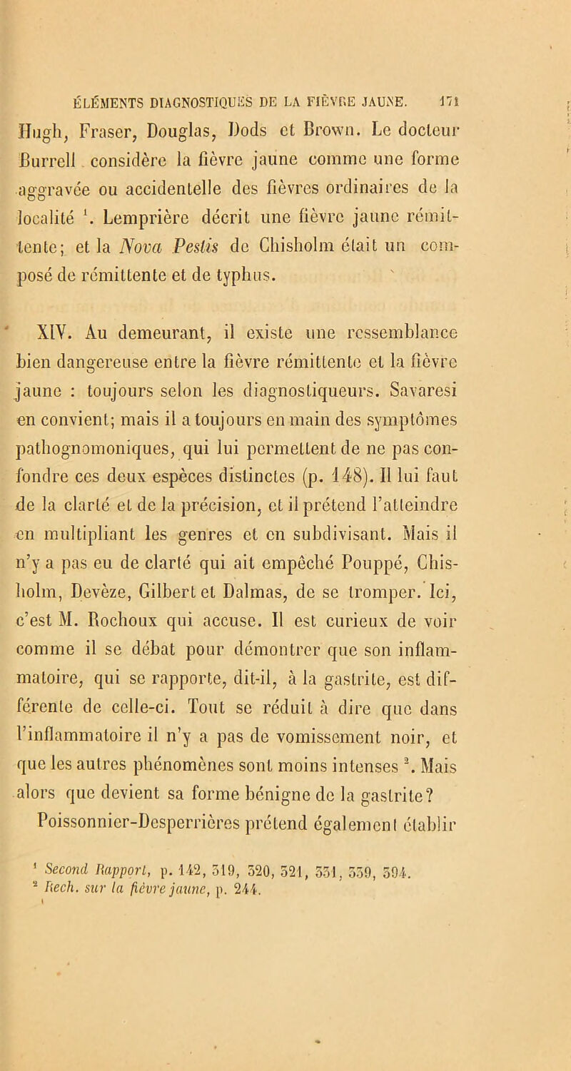 Hugh, Fraser, Douglas, Dods et Brown. Le docteur Burrell considère la fièvre jaune comme une forme aggravée ou accidentelle des fièvres ordinaires de la localité \ Lemprière décrit une fièvre jaune rémit- tente; et la Nova Pesiis de Chisholm était un com- posé de rémittente et de typhus. XIY. Au demeurant, il existe une ressemblance bien dangereuse entre la fièvre rémittente et la fièvre jaune : toujours selon les diagnostiqueurs. Savaresi en convient; mais il a toujours en main des symptômes pathognomoniques, qui lui permettent de ne pas con- fondre ces deux espèces distinctes (p. 148). Il lui faut de la clarté et de la précision, et il prétend l’atteindre en multipliant les genres et en subdivisant. Mais il n’y a pas eu de clarté qui ait empêché Pouppé, Chis- holm, Devèze, Gilbert et Dalrnas, de se tromper. Ici, c’est M. Rochoux qui accuse. Il est curieux de voir comme il se débat pour démontrer que son inflam- matoire, qui se rapporte, dit-il, à la gastrite, est dif- férente de celle-ci. Tout se réduit à dire que dans l’inflammatoire il n’y a pas de vomissement noir, et que les autres phénomènes sont moins intenses2. Mais alors que devient sa forme bénigne de la gastrite? Poissonnier-Desperricres prétend également établir ' Second Rapport, p. 142, 519, 520, 521, 551. 559, 594. s Rech. sur la fièvre jaune, p. 244.