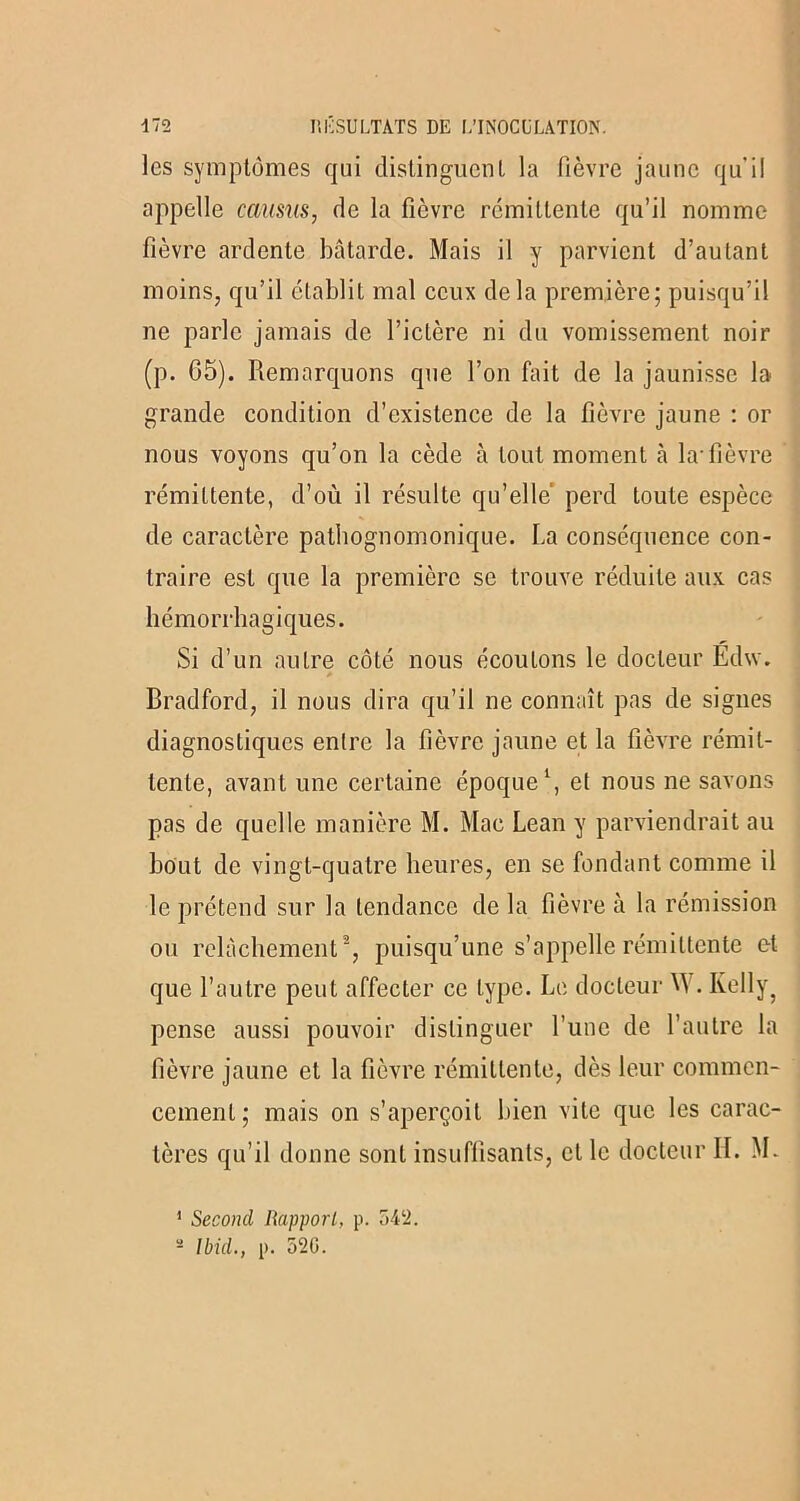 les symptômes qui distinguent la fièvre jaune qu'il appelle camus, de la fièvre rémittente qu’il nomme fièvre ardente bâtarde. Mais il y parvient d’autant moins, qu’il établit mal ceux delà première; puisqu’il ne parle jamais de l’ictère ni du vomissement noir (p. 65). Remarquons que l’on fait de la jaunisse la grande condition d’existence de la fièvre jaune : or nous voyons qu’on la cède à tout moment k la-fièvre rémittente, d’où il résulte qu’elle perd toute espèce de caractère pathognomonique. La conséquence con- traire est que la première se trouve réduite aux cas hémorrhagiques. Si d’un autre côté nous écoutons le docteur Edw. * Bradford, il nous dira qu’il ne connaît pas de signes diagnostiques entre la fièvre jaune et la fièvre rémit- tente, avant une certaine époque1, et nous ne savons pas de quelle manière M. Mac Lean y parviendrait au bout de vingt-quatre heures, en se fondant comme il le prétend sur la tendance de la fièvre à la rémission ou relâchement2, puisqu’une s’appelle rémittente et que l’autre peut affecter ce type. Le docteur M . Kellyq pense aussi pouvoir distinguer l’une de l’autre la fièvre jaune et la fièvre rémittente, dès leur commen- cement; mais on s’aperçoit bien vite que les carac- tères qu’il donne sont insuffisants, et le docteur II. M. 1 Second Rapport, p. 542.