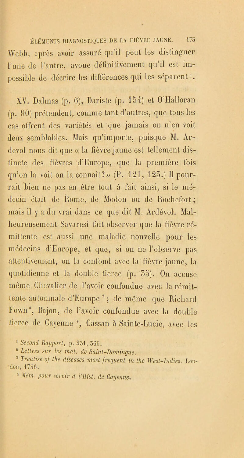 Webb, après avoir assuré qu’il peut les distinguer l’une de l’autre, avoue définitivement qu’il est im- possible de décrire les différences qui les séparent XV. Dalmas (p. 6), Dariste (p. 154) et O’Halloran (p. 90) prétendent, comme tant d’autres, que tous les cas offrent des variétés et que jamais on n’en voit deux semblables. Mais qu’importe, puisque M. Ar- devol nous dit que cç la fièvre jaune est tellement dis- tincte des fièvres d’Europe, que la première fois qu’on la voit on la connaît?» (P. 121, 125.) Il pour- rait bien ne pas en être tout à fait ainsi, si le mé- decin était de Rome, de Modon ou de Rochefort; mais il y a du vrai dans ce que dit M. Ardévol. Mal- heureusement Savaresi fait observer que la fièvre ré- mittente est aussi une maladie nouvelle pour les médecins d’Europe, et que, si on ne l’observe pas attentivement, on la confond avec la fièvre jaune, la quotidienne et la double tierce (p. 55). On accuse même Chevalier de l’avoir confondue avec la rémit- tente automnale d’Europe 2 ; de même que Richard Fown3, Bajon, de l’avoir confondue avec la double tierce de Cayenne 4, Cassan à Sainte-Lucie, avec les 1 Second Rapport, p. 551, 566. 2 Lettres sur les mal. de Saint-Domingue. 3 Treatise of the diseuses most frequent in the West-lndies. Lon- don, 1756. 4 Mém. pour servir à l'ilist. de Cayenne.