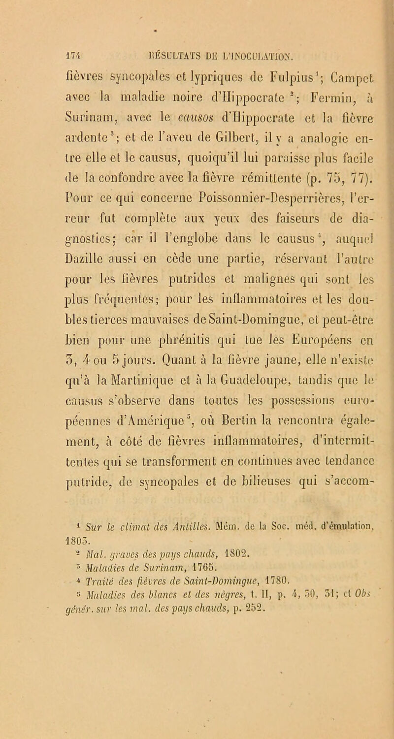 fièvres syncopales et lypriqucs de Fulpius'; Campet avec la maladie noire d’Ilippocrate 1 2; Fer min, à Surinam, avec le causas d’Ilippocrate et la fièvre ardente3 4; et de l’aveu de Gilbert, il y a analogie en- tre elle et le causus, quoiqu’il lui paraisse plus facile de la confondre avec la fièvre rémittente (p. 75, 77). Pour ce qui concerne Poissonnier-Desperrières, l’er- reur fut complète aux yeux des faiseurs de dia- gnostics; car il l’englobe dans le causus auquel Dazillc aussi en cède une partie, réservant l’autre pour les fièvres putrides et malignes qui sont les plus fréquentes; pour les inflammatoires et les dou- bles tierces mauvaises de Saint-Domingue, et peut-être bien pour une phrénitis qui lue les Européens en 5, 4 ou 5 jours. Quant à la fièvre jaune, elle n’existe qu’à la Martinique et à la Guadeloupe, tandis que le causus s’observe dans toutes les possessions euro- péennes d’Amérique5, où Berlin la rencontra égale- ment, à côté de lièvres inflammatoires, d’intermit- tentes qui se transforment en continues avec tendance putride, de syncopales et de bilieuses qui s’accom- 1 Sur le climat des Antilles. Mém. de lu Soc. méd. d’émulation, 1803. - Mal. graves des pays chauds, 1802. r’ Maladies de Surinam, 1705. 4 Traité des fièvres de Saint-Domingue, 1780. !i Maladies des blancs et des nègres, t. II, p. 4, 50, 31; et Obi gêner, sur les mal. des pays chauds, p. 252.