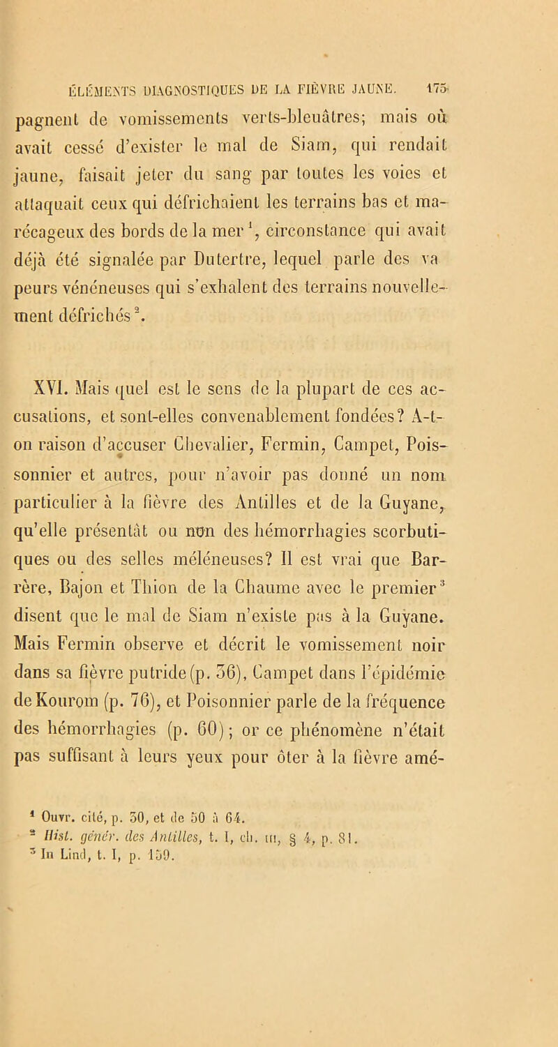 pagnenl de vomissements verts-bleuâtres; mais où avait cessé d’exister le mal de Siam, qui rendait jaune, faisait jeter du sang par toutes les voies et attaquait ceux qui défrichaient les terrains bas et ma- récageux des bords de la mer ', circonstance qui avait déjà été signalée par Du tertre, lequel parle des va peurs vénéneuses qui s’exhalent des terrains nouvelle- ment défrichés1 2. XVI. Mais quel est le sens de la plupart de ces ac- cusations, et sont-elles convenablement fondées? A-t- on raison d’accuser Chevalier, Fermin, Campet, Pois- sonnier et autres, pour n’avoir pas donné un nom particulier à la fièvre des Antilles et de la Guyane, qu’elle présentât ou non des hémorrhagies scorbuti- ques ou des selles méléneuses? Il est vrai que Bar- rère, Bajon et Tliion de la Chaume avec le premier3 disent que le mal de Siam n’existe pas à la Guyane. Mais Fermin observe et décrit le vomissement noir dans sa fièvre putride(p. 36), Campet dans l’épidémie deKourom (p. 76), et Poisonnier parle de la fréquence des hémorrhagies (p. 60); or ce phénomène n’était pas suffisant à leurs yeux pour ôter à la fièvre amé- 1 Ouvr. cité, p. 50, et de 50 à 64. s Hisl. gêner, des Antilles, t. 1, ch. ui, § 4, p. 81.