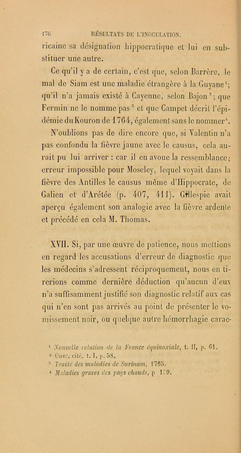 ricaine sa désignation hippocratique et lui en sub- stituer une autre. Ce qu’il y a de certain, c’est que, selon Barrère, le mal de Siam est une maladie étrangère à la Guyane'; qu’il n’a jamais existé à Cayenne, selon Bajon2; que Fermin ne le nomme pas3 et que Campet décrit l’épi- démie du Kouron de 1764, également sans le nommer4. N’oublions pas de dire encore que, si Valentin n’a pas confondu la fièvre jaune avec le causus, cela au- rait pu lui arriver : car il en avoue la ressemblance; erreur impossible pour Moseley, lequel voyait dans la fièvre des Antilles le causus même d’Hippocrate, de Galien et d’Arélée (p. 407, 411). Gfllespie avait aperçu également son analogie avec la fièvre ardente et précédé en cela M. Thomas. XVII. Si, par une œuvre de patience, nous mettions en regard les accusations d’erreur de diagnostic que les médecins s’adressent réciproquement, nous en ti- rerions comme dernière déduction qu’aucun d’eux n’a suffisamment justifié son diagnostic relatif aux cas qui n’en sont pas arrivés au point de présenter le vo- missement noir, ou quelque au-tre hémorrhagie carac- ' Nouvelle relation de la France équinoxiale, t. II, p. CI. - Ouv;1. cité, t. J, |>. 58.  Traité des maladies de Surinam, 1765.