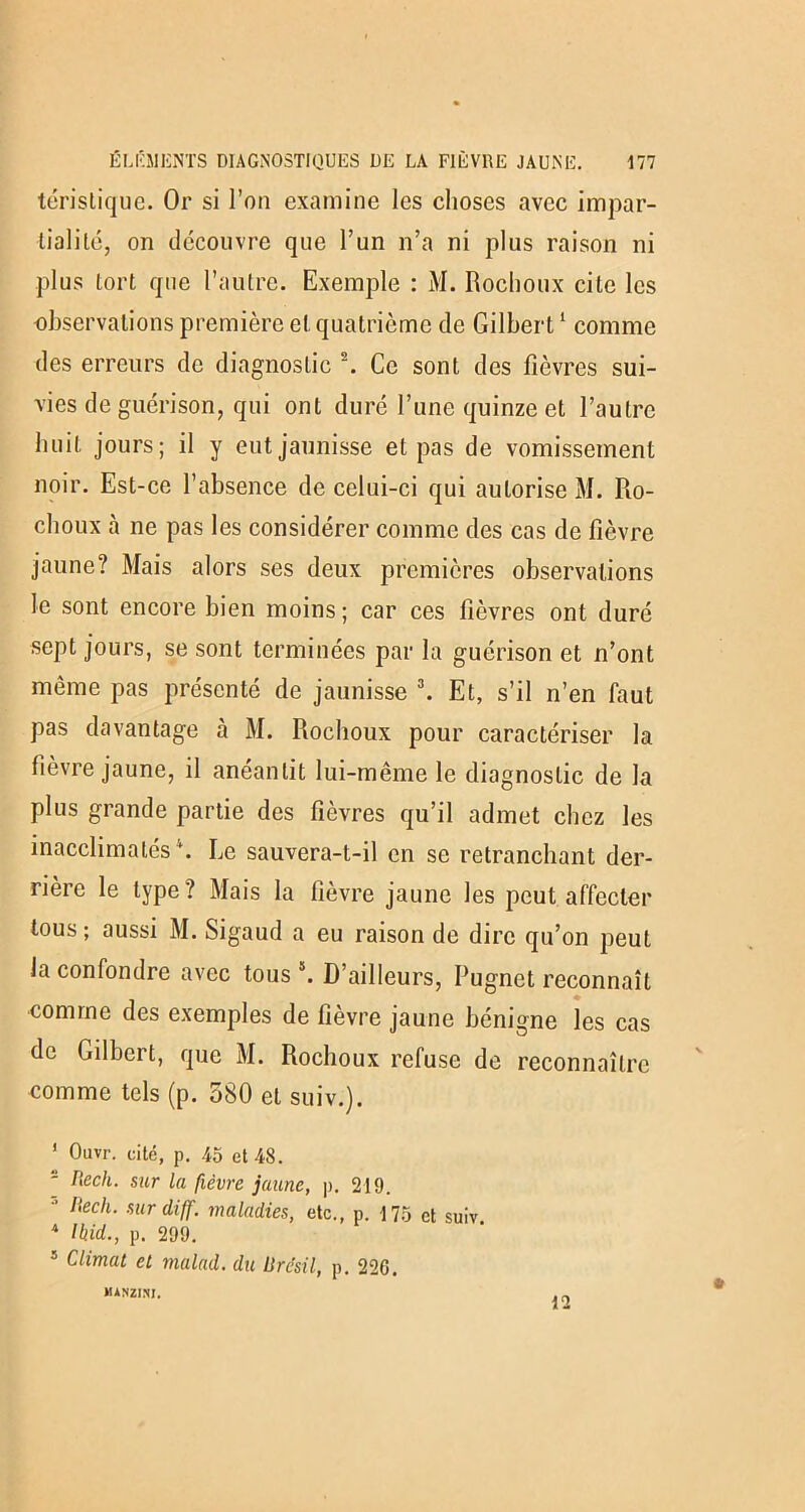 téristique. Or si l’on examine les choses avec impar- tialité, on découvre que l’un n’a ni plus raison ni plus tort que l’autre. Exemple : M. Rochoux cite les observations première et quatrième de Gilbert1 2 comme des erreurs de diagnostic \ Ce sont des fièvres sui- vies de guérison, qui ont duré l’une quinze et l’autre huit jours; il y eut jaunisse et pas de vomissement noir. Est-ce l’absence de celui-ci qui autorise M. Ro- choux à ne pas les considérer comme des cas de fièvre jaune? Mais alors ses deux premières observations le sont encore bien moins; car ces fièvres ont duré sept jours, se sont terminées par la guérison et n’ont même pas présenté de jaunisse 3. Et, s’il n’en faut pas davantage à M. Rochoux pour caractériser la fièvre jaune, il anéantit lui-même le diagnostic de la plus grande partie des fièvres qu’il admet chez les inacclimatés4. Le sauvera-t-il en se retranchant der- rière le type? Mais la fièvre jaune les peut affecter tous; aussi M. Sigaud a eu raison de dire qu’on peut la confondre avec tous5. D’ailleurs, Pugnet reconnaît comme des exemples de fièvre jaune bénigne les cas de Gilbert, que M. Rochoux refuse de reconnaître comme tels (p. 580 et suiv.). 1 Ouvr. cité, p. 45 et 48. 2 Rech. sur la fièvre jaune, p. 219. 3 ltech- surdiff. maladies, etc., p. 175 et suiv. 4 Ihid., p. 299. s Climat et malad. du Brésil, p. 220. MANZI.NI.