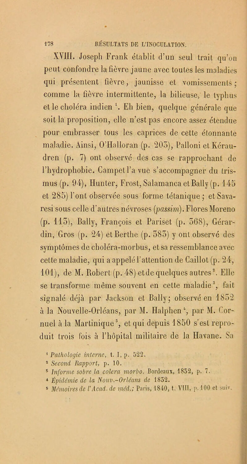 XVJII. Joseph Frank établit d’un seul trait qu’on peut confondre la fièvre jaune avec toutes les maladies qui présentent fièvre, jaunisse et vomissements; comme la fièvre intermittente, la bilieuse, le typhus et le choléra indien \ Eh bien, quelque générale que soit la proposition, elle n’est pas encore assez étendue pour embrasser tous les caprices de cette étonnante maladie. Ainsi, O’Halloran (p. 205), Palloni et Kérau- dren (p. 7) ont observé des cas se rapprochant de l’hydrophobie. Campetl’a vue s’accompagner du tris- mus (p. 94), limiter, Frost, Salamanca et Bally (p. 145 et 285) l’ont observée sous forme tétanique ; et Sava- resi sous celle d’autres névroses (passim). Flores Moreno (p. 115), Bally, François et Pariset (p. 568), Gérar- din, Gros (p. 24) etBerthe (p. 585) y ont observé des symptômes de cboléra-morbus, et sa ressemblance avec cette maladie, qui a appelé l’attention de Caillot (p. 24, 101), de M. Robert (p. 48) etde quelques autres®. Elle se transforme même souvent en cette maladie3, fait signalé déjà par Jackson et Bally; observé en 1852 à la Nouvelle-Orléans, par M. Halphen4, par M. Cor- nuel à la Martinique5, et qui depuis 1850 s’est repro- duit trois fois à l’hôpital militaire de la Havane. Sa 1 Pathologie interne, t. I, p. 522. 2 Second Rapport, p. 10. s Informe sobre la colera morbo. Bordeaux, 1852, p. 7. * Épidémie de la Nouv.-Orléans de 1S52. s Mémoires de l'Acad. de méd.; Paris, 1840, t. VIII, p. 100 et suiv.