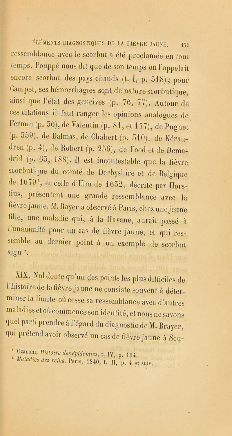 ressemblance avec le scorbut a été proclamée en tout temps. Pouppé nous dit que de son temps on l’appelait encore scorbut des pays chauds (t. I, p. 518); pour Lampet, ses hémorrhagies sqnL de nature scorbutique, ainsi que J état des gencives (p. 76, 77). Autour de ces citations il faut ranger les opinions analogues de Fermin (p. 56), de Valentin (p. 81, et 177), de Pugnet (p. 559), de Dalmas, de Chabert (p. 510), de Kérau- dren (p. 4), de Robert (p. 256), de Food et de Dema- drid (p. 65, 188). U est incontestable que la fièvre scorbutique du comté de Derbyshire et de Belgique de 1679 % et celle d’Ulrn de 1652, décrite par Ilors- tius, présentent une grande ressemblance avec la fièvre jaune. M. Rayer a observé à Paris, chezuncjeune fille, une maladie qui, à la Havane, aurait passé à 1 unanimité pour un cas de fièvre jaune, et qui res- semble au dernier point à un exemple de scorbut aigu 2. t XIX; NuI cIoute qu’un des points les plus difficiles de 1 histoire de la fièvre jaune ne consiste souvent à déter- miner la limite où cesse sa ressemblance avec d’autres maladies et où commence son identité, et nous ne savons quel parti prendre à l’égard du diagnostic de M. Brayer, qui prétend avoir observé un cas de fièvre jaune cà Scu- 1 Ozanam, Histoire des épidémies, t. IV, p. 104. J Maladies des reins. Paris, 1840, t. Il, p. 4 et suiv.