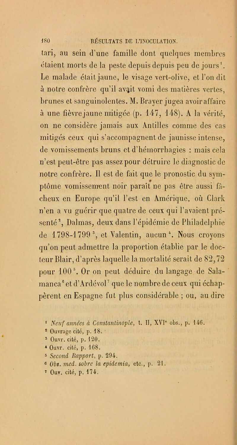 tari, au sein d’une famille dont quelques membres étaient morts de la peste depuis depuis peu de jours'. Le malade était jaune, le visage vert-olive, et l’on dit à notre confrère qu’il av^it vomi des matières vertes, brimes et sanguinolentes. M. Brayer jugea avoir affaire à une fièvre jaune mitigée (p. 147, 148). À la vérité, on ne considère jamais aux Antilles comme des cas mitigés ceux qui s’accompagnent de jaunisse intense, de vomissements bruns et d’hémorrhagies : mais cela n’est peut-être pas assez pour détruire le diagnostic de notre confrère. Il est de fait que le pronostic du sym- # ptôme vomissement noir paraît ne pas être aussi fâ- cheux en Europe qu’il l’est en Amérique, où Clark n’en a vu guérir que quatre de ceux qui l’avaient pré- senté1 2, Dalmas, deux dans l’épidémie de Philadelphie de 1798-1799 3, et Valentin, aucun4 *. Nous croyons qu’on peut admettre la proportion établie par le doc- teur Blair, d’après laquelle la mortalité serait de 82,72 pour 100s. Or on peut déduire du langage de Sala- manca6 7etd’Ardévor que le nombre de ceux qui échap- pèrent en Espagne fut plus considérable ; ou, au dire 1 Neuf années à Constantinople, t. II, XVI” obs., p. 146. 4 Ouvrage cité, p. 18. 5 Ouvr. cité, p. 120. 4 Ouvr. cité, p. 168. s Second Rapport, p. 294. 6 Obs. med. sobre la epidemia, etc., p. 21. 7 Ouv. cité, p. 174.